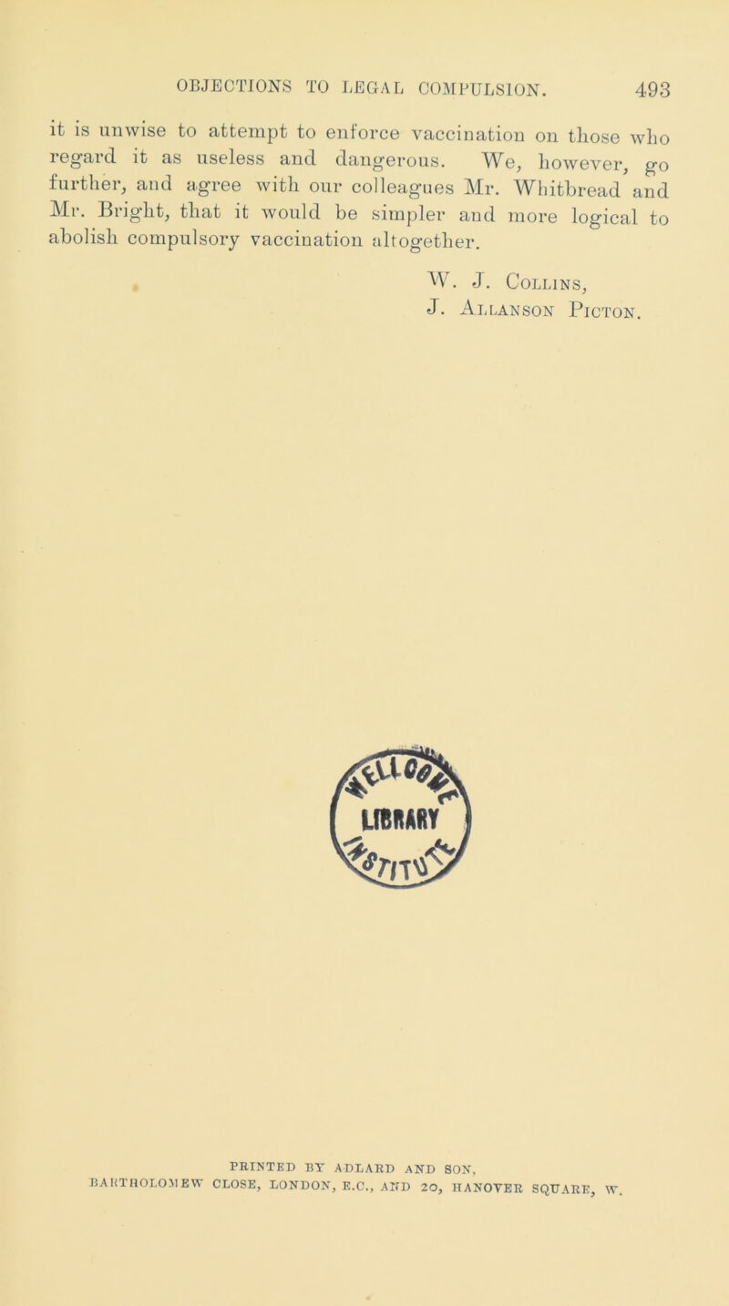 it is unwise to attempt to enforce vaccination on those who regard it as useless and dangerous. We, however, go further, and agree with our colleagues Mr. Whitbread and Mr. Bright, that it would be simpler and more logical to abolish compulsory vaccination altogether. Mb J, Collins, J. Allanson Picton. PRINTED BY ADLARD AKD SON, BAHTnOLOMEW CLOSE, LONDON, E.C., AND 20, HANOVER SQUARE, W.