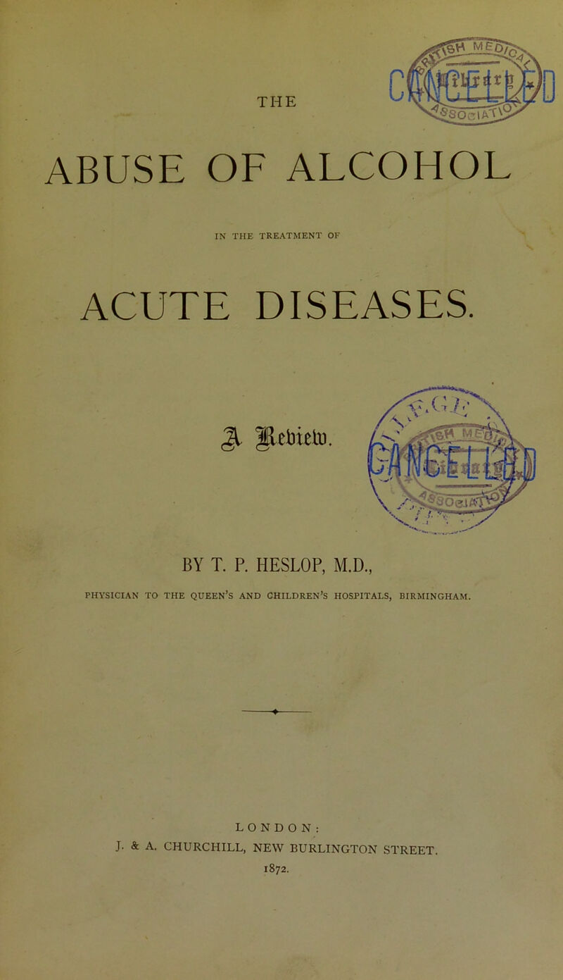 THE ABUSE OF ALCOHOL IN THE TREATMENT OK ACUTE DISEASES. BY T, P. HESLOP, M.D., PHYSICIAN TO THE QUEEN’S AND CHILDREN’S HOSPITALS, BIRMINGHAM. LONDON: J. & A. CHURCHILL, NEW BURLINGTON STREET. 1872.