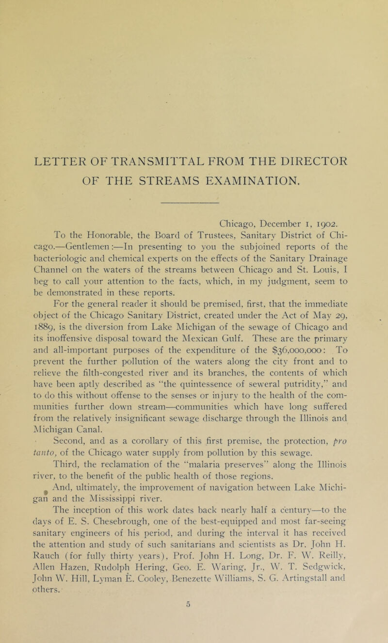 LETTER OF TRANSMITTAL FROM THE DIRECTOR OF THE STREAMS EXAMINATION. Chicago, December i, 1902. To the Honorable, the Board of Trustees, Sanitary District of Chi- cago.—Gentlemen:—In presenting to you the subjoined reports of the bacteriologic and chemical experts on the effects of the Sanitary Drainage Channel on the waters of the streams between Chicago and St. Louis, I beg to call your attention to the facts, vsdiich, in my judgment, seem to be demonstrated in these reports. For the general reader it should be premised, first, that the immediate object of the Chicago Sanitary District, created under the Act of Alay 29, 1889, is the diversion from Lake Michigan of the sewage of Chicago and its inoffensive disposal toward the Alexican Gulf. These are the primary and all-important purposes of the expenditure of the $36,000,000: To prevent the further pollution of the waters along the city front and to relieve the filth-congested river and its branches, the contents of which have been aptly described as “the cpiintessence of seweral putridity,” and to do this without offense to the senses or injury to the health of the com- munities further down stream—communities which have long suffered from the relatively insignificant sewage discharge through the Illinois and Michigan Canal. Second, and as a corollary of this first premise, the protection, pro taiito, of the Chicago water supply from pollution by this sewage. Third, the reclamation of the ‘hnalaria preserves” along the Illinois river, to the benefit of the public health of those regions. ^ And, ultimately, the improvement of navigation between Lake Michi- gan and the Mississippi river. The inception of this work dates back nearly half a century—to the days of E. S. Chesebrough, one of the best-equipped and most far-seeing sanitary engineers of his period, and during the interval it has received the attention and study of such sanitarians and scientists as Dr. John H. Rauch (for fully thirty years), Prof. John H. Long, Dr. F. W. Reilly, Allen Hazen, Rudolph Hering, Geo. E. Waring, Jr., W. T. Sedgwick, John \V. Hill, Lyman E. Cooley, Benezette Williams, S. G. Artingstall and others. 5