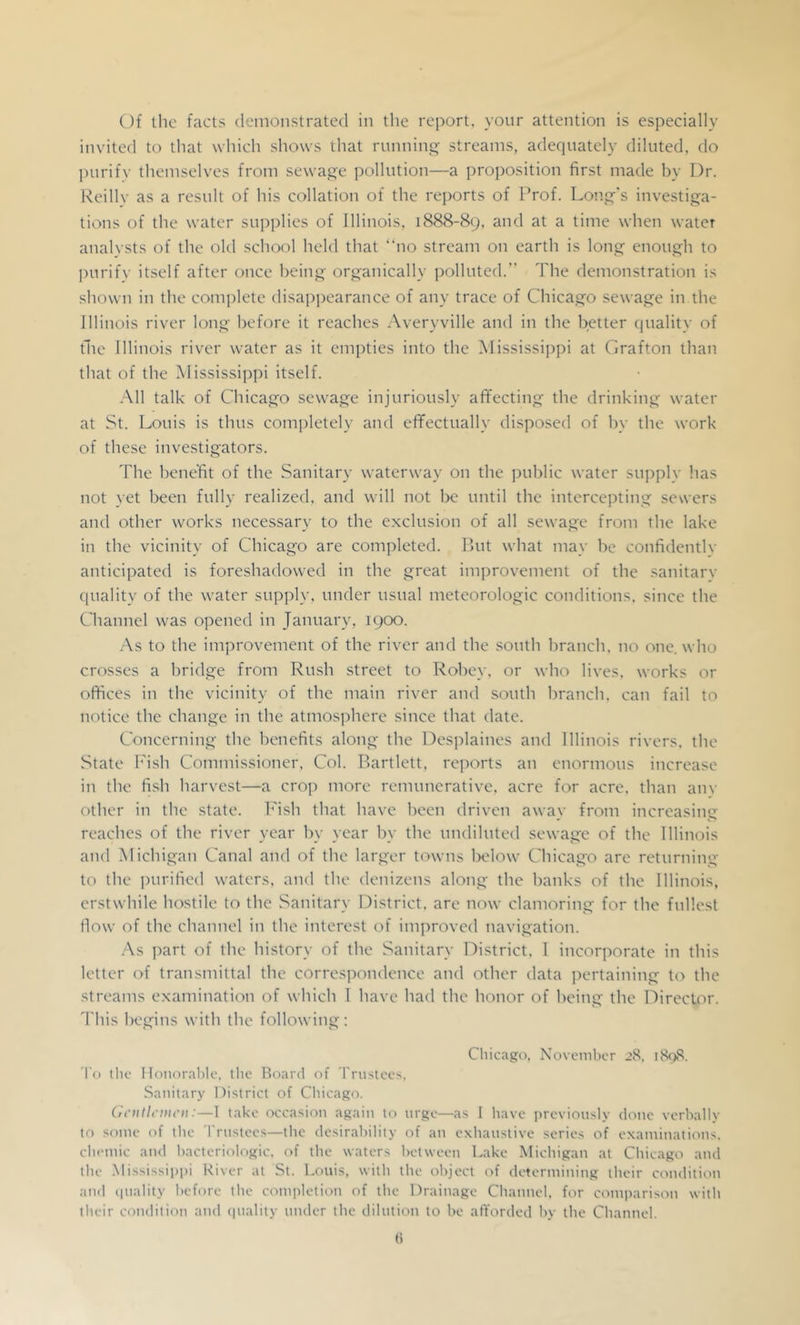 Of the facts demonstrated in the report, yonr attention is especially invited to that which shows that rnnnin streams, adequately diluted, do purify themselves from sewage pollution—a proposition first made by Dr. Keillv as a result of his collation of the reports of Prof. Long's investiga- tions of the water supplies of Illinois, 1888-89, and at a time when water analysts of the old school held that “no stream on earth is long enough to purify itself after once being organically polluted.” The demonstration is shown in the complete disappearance of any trace of Chicago sewage in the Illinois river long before it reaches Averyville and in the better quality of file Illinois river water as it empties into the Mississippi at Grafton than that of the ^Mississippi itself. -All talk of Chicago sewage injuriously aflfectiug the drinking water at St. Louis is thus completely and effectually disposed of by the work of these investigators. The benefit of the Sanitary waterway on the jiublic water supply has not vet been fully realized, and will not Ix^ until the intercepting sewers and other works necessary to the exclusion of all sewage from the lake in the vicinity of Chicago are completed. Put what may be confidently anticipated is foreshadowed in the great improvement of the sanitary quality of the water supply, under usual meteorologic conditions, since the Channel was opened in January, 1900. -As to the improvement of the river and the south branch, no one. who crosses a bridge from Rush street to Robey, or who lives, works or offices in the vicinity of the main river and south branch, can fail to notice the change in the atmosphere since that date. Concerning the benefits along the Desjdaines and Illinois rivers, the State b'ish Commissioner, Col. Bartlett, reports an enormous increase in the fish harvest—a croj) more remunerative, acre for acre, than an\’ other in the state. Fish that have been driven away from increasing reaches of the river year by year by the undiluted sewage of the Illinois and Michigan Canal and of the larger towns Ixdow Chicago are returning to the purified waters, and the deuizeus along the hanks of the Illinois, erstwhile hostile to the Sanitary District, arc now clamoring for the fullest flow of the channel in the interest of improved navigation. .As part of the history of the Sanitary District. 1 incorporate in this letter of transmittal the correspondence and other data ]X'rtaining to the streams examination of which I have had the honor of being the Director. This begins with the following; Chicago, November 28, i8(>8. To the nonoral)le, the Board of Trustees. Sanitary District of Chicago. Cicutlcmcu:—1 take occasion again to urge—as I have previously done verbally to some of the I'rnstees—the desirability of an exhaustive series of examinations, chemic and hactcriologic. of the waters between Lake Michigan at Chicago and the .Mississippi River at St. Louis, with the object of determining their condition :ind iinality before the completion of the Drainage Channel, for comi'arison with their condition and (piality under the dilution to be atYorded by the Channel.