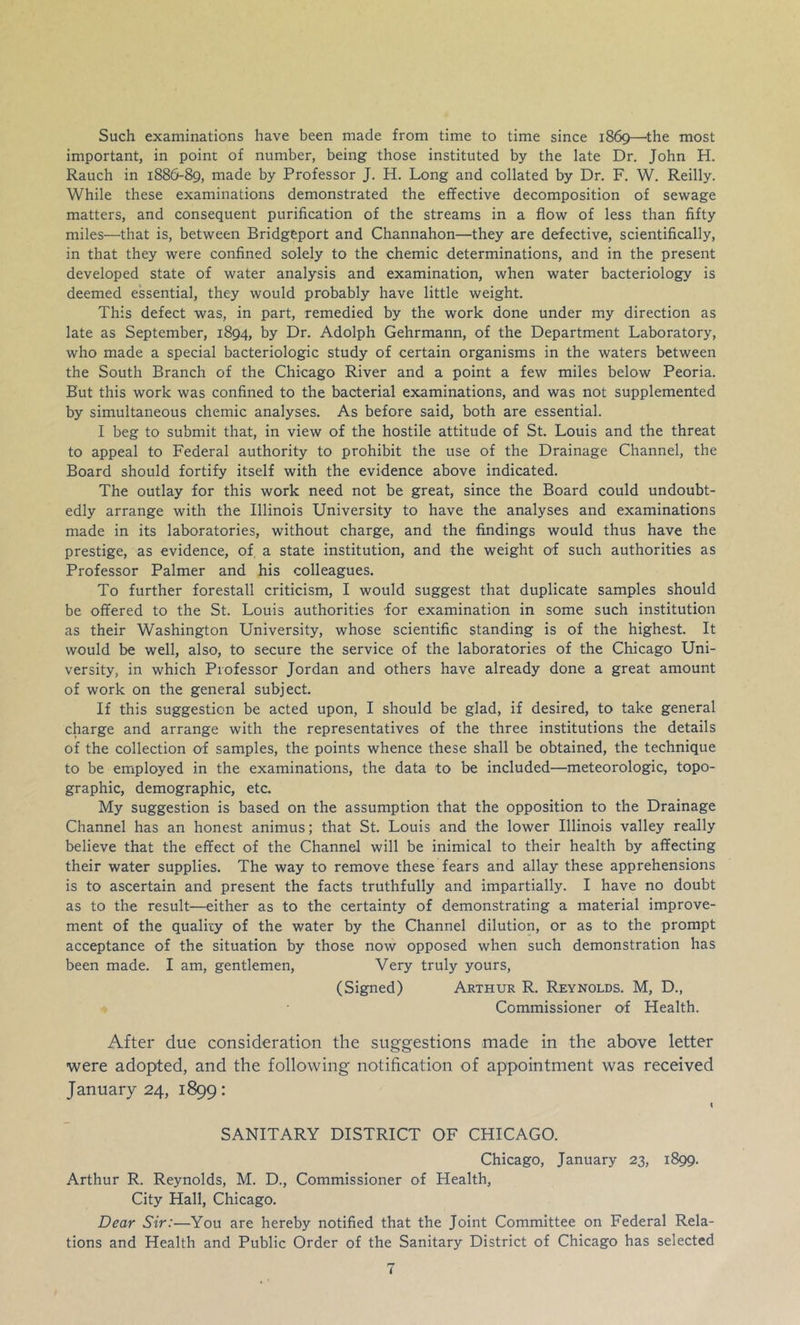 Such examinations have been made from time to time since 1869—'the most important, in point of number, being those instituted by the late Dr. John H. Rauch in 1886-89, made by Professor J. H. Long and collated by Dr. F. W. Reilly. While these examinations demonstrated the effective decomposition of sewage matters, and consequent purification of the streams in a flow of less than fifty miles—that is, between Bridgeport and Channahon—they are defective, scientifically, in that they were confined solely to the chemic determinations, and in the present developed state of water analysis and examination, when water bacteriology is deemed essential, they would probably have little weight. This defect was, in part, remedied by the work done under my direction as late as September, 1894, by Dr. Adolph Gehrmann, of the Department Laboratory, who made a special bacteriologic study of certain organisms in the waters between the South Branch of the Chicago River and a point a few miles below Peoria. But this work was confined to the bacterial examinations, and was not supplemented by simultaneous chemic analyses. As before said, both are essential. I beg to submit that, in view of the hostile attitude of St. Louis and the threat to appeal to Federal authority to prohibit the use of the Drainage Channel, the Board should fortify itself with the evidence above indicated. The outlay for this work need not be great, since the Board could undoubt- edly arrange with the Illinois University to have the analyses and examinations made in its laboratories, without charge, and the findings would thus have the prestige, as evidence, of, a state institution, and the weight of such authorities as Professor Palmer and his colleagues. To further forestall criticism, I would suggest that duplicate samples should be offered to the St. Louis authorities for examination in some such institution as their Washington University, whose scientific standing is of the highest. It would be well, also, to secure the service of the laboratories of the Chicago Uni- versity, in which Professor Jordan and others have already done a great amount of work on the general subject. If this suggestion be acted upon, I should be glad, if desired, to take general charge and arrange with the representatives of the three institutions the details of the collection of samples, the points whence these shall be obtained, the technique to be employed in the examinations, the data to be included—meteorologic, topo- graphic, demographic, etc. My suggestion is based on the assumption that the opposition to the Drainage Channel has an honest animus; that St. Louis and the lower Illinois valley really believe that the effect of the Channel will be inimical to their health by affecting their water supplies. The way to remove these fears and allay these apprehensions is to ascertain and present the facts truthfully and impartially. I have no doubt as to the result—either as to the certainty of demonstrating a material improve- ment of the qualicy of the water by the Channel dilution, or as to the prompt acceptance of the situation by those now opposed when such demonstration has been made. I am, gentlemen. Very truly yours, (Signed) Arthur R. Reynolds. M, D., Commissioner of Health. After due consideration the suggestions made in the above letter were adopted, and the following notification of appointment was received January 24, 1899: I SANITARY DISTRICT OF CHICAGO. Chicago, January 23, 1899. Arthur R. Reynolds, M. D., Commissioner of Health, City Hall, Chicago. Dear Sir:—You are hereby notified that the Joint Committee on Federal Rela- tions and Health and Public Order of the Sanitary District of Chicago has selected