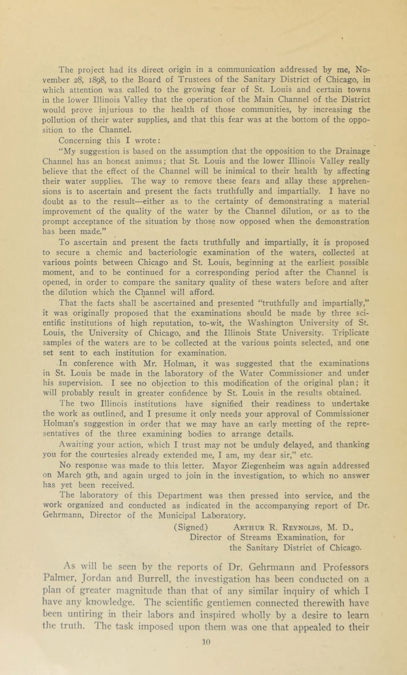 The project had its direct origin in a communication addressed by me, No- vember 28, 1898, to the Board of Trustees of the Sanitary District of Chicago, in which attention was called to the growing fear of St. Louis and certain towns in the lower Illinois Valley that the operation of the Main Channel of the District would prove injurious to the health of those communities, by increasing the pollution of their water supplies, and that this fear was at the bottom of the oppo- sition to the Channel. Concerning this I wrote: “My suggestion is based on the assumption that the opposition to the Drainage Channel has an honest animus; that St. Louis and the lower Illinois Valley really believe that the effect of the Channel will be inimical to their health by affecting their water supplies. The way to remove these fears and allay these apprehen- sions is to ascertain and present the facts truthfully and impartially. I have no doubt as to the result—either as to the certainty of demonstrating a material improvement of the quality of the water by the Channel dilution, or as to the prompt acceptance of the situation by those now opposed when the demonstration has been made.” To ascertain and present the facts truthfully and impartially, it is proposed to secure a chemic and bacteriologic examination of the waters, collected at various points between Chicago and St. Louis, beginning at the earliest possible moment, and to be continued for a corresponding period after the Channel is opened, in order to compare the sanitary quality of these waters before and after the dilution which the Channel will afford. • That the facts shall be ascertained and presented “truthfully and impartially,” it was originally proposed that the examinations should be made by three sci- entific institutions of high reputation, to-wit, the Washington University of St. Louis, the University of Chicago, and the Illinois State University. Triplicate samples of the waters are to be collected at the various points selected, and one set sent to each institution for examination. In conference with Mr. Holman, it was suggested that the examinations in St. Louis be made in the laboratory of the Water Commissioner and under his supervision. I see no objection to this modification of the original plan; it will probably result in greater confidence by St. Louis in the results obtained. The two Illinois institutions have signified their readiness to undertake the work as outlined, and I presume it only needs your approval of Commissioner Holman’s suggestion in order that we may have an early meeting of the repre- sentatives of the three examining bodies to arrange details. Awaiting your action, which I trust may not be unduly delayed, and thanking you for the courtesies already extended me, I am, my dear sir,” etc. No response was made to this letter. Mayor Ziegenheim was again addressed on March 9th, and again urged to join in the investigation, to which no answer has yet been received. The laboratory of this Department was then pressed into service, and the work organized and conducted as indicated in the accompanying report of Dr. Gehrmann, Director of the Municipal Laboratory. (Signed) Arthur R. Reynolds, M. D., Director of Streams Examination, for the Sanitary District of Chicago. As will be seen by the reports of Dr. Gehrmann and Professors Palmer, Jordan and Burrell, the investij:^ation has been conducted on a plan of g-reater magnitude than that of any similar inquiry of which I have any knowledge. The scientific gentlemen connected therewith have been untiring in their labors and inspired wholly by a desire to learn the truth. The task imposed upon them was one that appealed to their in