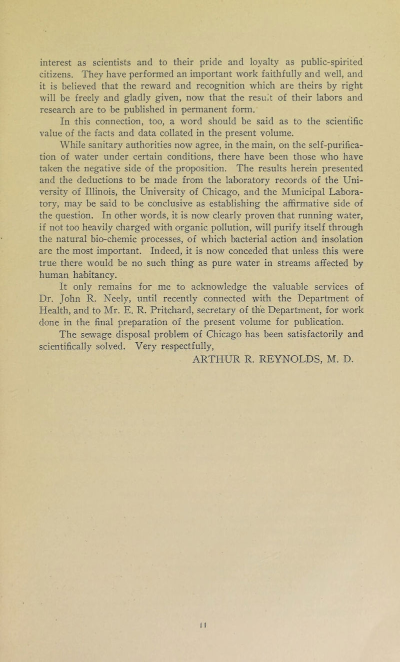 interest as scientists and to their pride and loyalty as public-spirited citizens. They have performed an important work faithfully and well, and it is believed that the reward and recognition which are theirs by right will be freely and gladly given, now that the result of their labors and research are to be published in permanent form. In this connection, too, a word should be said as to the scientific value of the facts and data collated in the present volume. While sanitary authorities now agree, in the main, on the self-purifica- tion of water under certain conditions, there have been those who have taken the negative side of the proposition. The results herein presented and the deductions to be made from the lajboratory records of the Uni- versity of Illinois, the University of Chicago, and the Municipal Labora- tory, may be said to be conclusive as establishing the affirmative side of the question. In other words, it is now clearly proven that running water, if not too heavily charged with organic pollution, will purify itself through the natural bio-chemic processes, of which bacterial action and insolation are the most important. Indeed, it is now conceded that unless this were true there would be no such thing as pure water in streams affected by human habitancy. It only remains for me to acknowledge the valuable services of Dr. John R. Neely, until recently connected with the Department of Health, and to Mr. E. R. Pritchard, secretary of the Department, for work done in the final preparation of the present volume for publication. The seiwage disposal problem of Chicago has been satisfactorily and scientifically solved. Very respectfully, ARTHUR R. REYNOLDS, M. D.