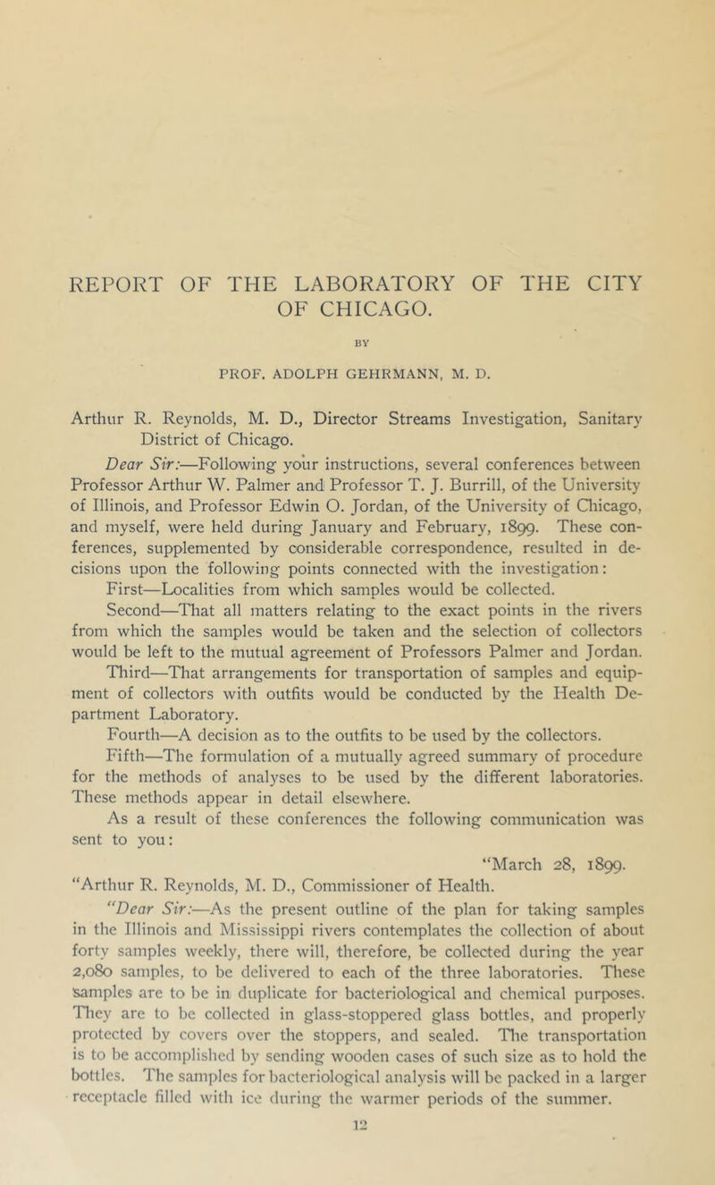 REPORT OF THE LABORATORY OF THE CITY OF CHICAGO. BY PROF. ADOLPH GEHRMANN, M. D. Arthur R. Reynolds, M. D., Director Streams Investigation, Sanitary District of Chicago. Dear Sir:—Following your instructions, several conferences between Professor Arthur W. Palmer and Professor T. J. Burrill, of the University of Illinois, and Professor Edwin O. Jordan, of the University of Qiicago, and myself, were held during January and February, 1899. These con- ferences, supplemented by considerable correspondence, resulted in de- cisions upon the following points connected with the investigation: First—Localities from which samples would be collected. Second—Tliat all matters relating to the exact points in the rivers from which the samples would be taken and the selection of collectors would be left to the mutual agreement of Professors Palmer and Jordan. Third—That arrangements for transportation of samples and equip- ment of collectors with outfits would be conducted by the Health De- partment Laboratory. Fourth—A decision as to the outfits to be used by the collectors. Fifth—The formulation of a mutually agreed summary of procedure for the methods of analyses to be used by the different laboratories. These methods appear in detail elsewhere. As a result of these conferences the following communication was sent to you: “March 28, 1899. “Arthur R. Reynolds, M. D., Commissioner of Health. “Dear Sir:—As the present outline of the plan for taking samples in the Illinois and Mississippi rivers contemplates the collection of about forty samples weekly, there will, therefore, be collected during the year 2,080 samples, to be delivered to each of the three laboratories. These Samples are to be in duplicate for bacteriological and chemical purposes. Tliey are to be collected in glass-stoppered glass bottles, and properly protected by covers over the stoppers, and sealed. Tlie transportation is to be accomplished by sending wooden cases of such size as to hold the bottles. The samples for bacteriological analysis will be packed in a larger receptacle filled with ice during the warmer periods of the summer.