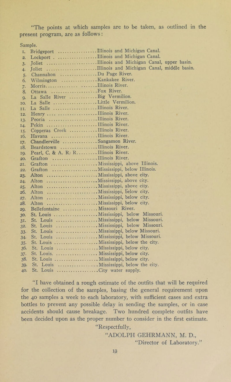 “The pK)ints at which samples are to be taken, as outlined in the present program, are as follows: Sample. 1. Bridgeport Illinois and Michigan Canal. 2. Lockport Illinois and Michigan Canal. 3. Joliet Illinois and Michigan Canal, upper basin. 4. Joliet Illinois and Michigan Canal, middle basin. 5. Channahon Du Page River. 6. Wilmington Kankakee River. 7. Morris Illinois River. 8. Ottawa Fox River. 9. La Salle River Big Vermilion. 10. La Salle Little Vermilion. 11. La Salle Illinois River. 12. Henry Illinois River. , 13. Peoria Illinois River. 14. Pekin Illinois River. 15. Copperas Creek Illinois River. 16. Havana Illinois River. 17. Chandlerville Sangamon River. 18. Beardstown Illinois River. 19. Pearl, C. & A. R.' R Illinois River. 20. Grafton Illinois River. 21. Grafton Mississippi, above Illinois. 22. Grafton Mississippi, below Illinois. 23. Alton Mississippi, above city. 24. Alton Mississippi, above city. 25. Alton Mississippi, above city. 26. Alton Mississippi, below city. 27. Alton Mississippi, below city. 28. Alton Mississippi, below city. 29. Bellefontaine Missouri River. 30. St. Louis Mississippi, below Missouri. 31. St. Louis Mississippi, below Missouri. 32. St. Louis Mississippi, below Missouri. 33. St. Louis Mississippi, below Missouri. 34. St. Louis Mississippi, below Missouri. 35. St. Louis Mississippi, below the city. 36. St. Louis Mississippi, below city. 37. St. Louis Mississippi, below city. 38. St. Louis Mississippi, below city. 39. St. Louis Mississippi, below the city. 40. St. Louis City water supply. “I have obtained a rough estimate of the outfits that will be required for the collection of the samples, basing the general requirement upon the 40 samples a week to each laboratory, with sufficient cases and extra bottles to prevent any possible delay in sending the samples, or in case accidents should cause breakage. Two hundred complete outfits have been decided upon as the proper number to consider in the first estimate. “Respectfully, “ADOLPH GEHRMANN, M. D., “Director of Laboratory.”