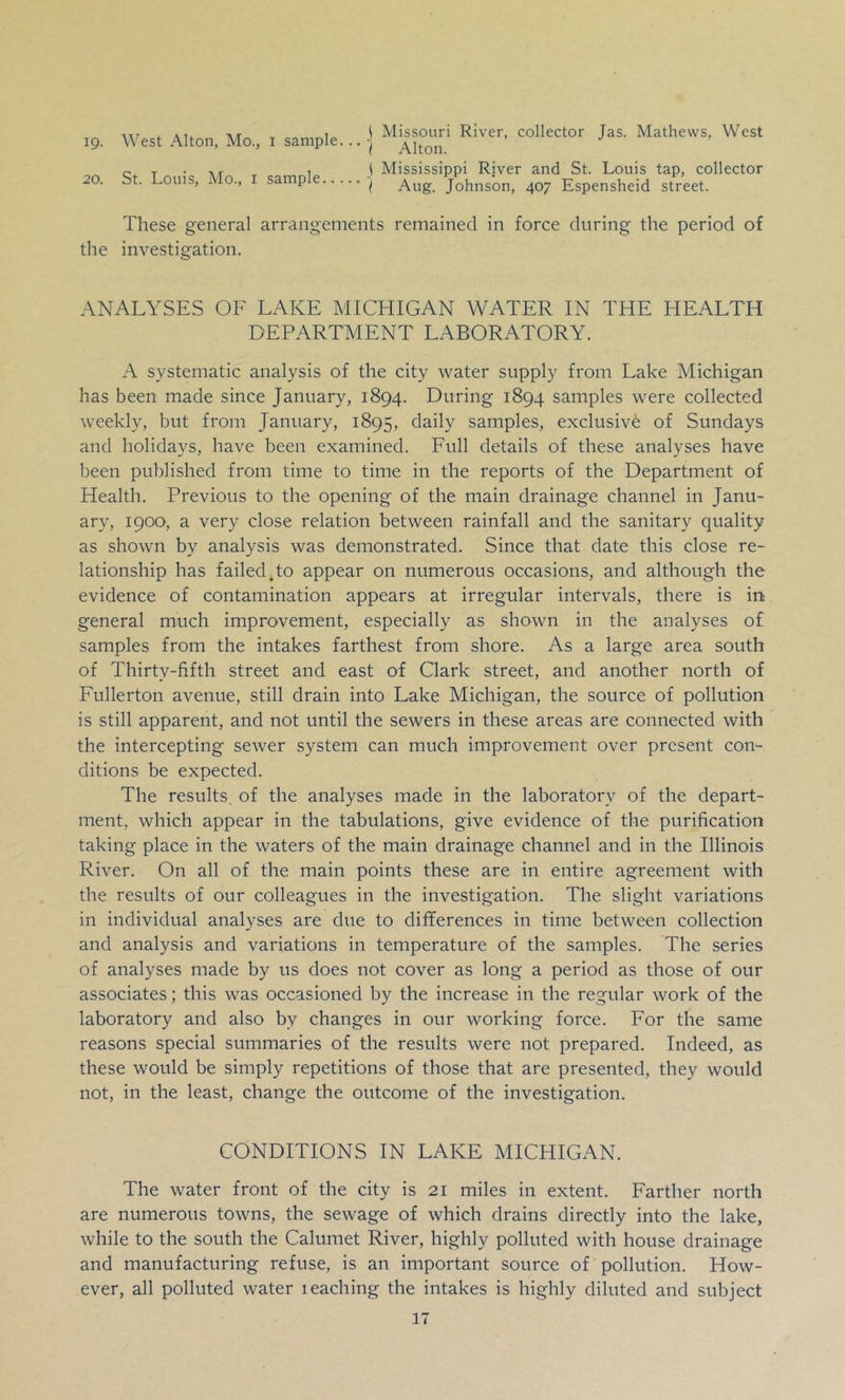 IQ. 20. West Alton, Mo., i sample... j St. Louis, Mo., I sample ■! Missouri River, collector Jas. Mathews, West Alton. Mississippi River and St. Louis tap, collector Aug. Johnson, 407 Espensheid street. These general arrangements remained in force during the period of the investigation. ANALYSES OF LAKE MICHIGAN WATER IN THE HEALTH DEPARTMENT LABORATORY. A systematic analysis of the city water supply from Lake Michigan has been made since January, 1894. During 1894 samples were collected weekly, but from January, 1895, daily samples, exclusive of Sundays and holidays, have been examined. Full details of these analyses have been published from time to time in the reports of the Department of Health. Previous to the opening of the main drainage channel in Janu- ary, 1900, a very close relation between rainfall and the sanitary quality as shown by analysis was demonstrated. Since that date this close re- lationship has failed.to appear on numerous occasions, and although the evidence of contamination appears at irregular intervals, there is in general much improvement, especially as shown in the analyses of samples from the intakes farthest from shore. As a large area south of Thirty-fifth street and east of Clark street, and another north of Fullerton avenue, still drain into Lake Michigan, the source of pollution is still apparent, and not until the sewers in these areas are connected with the intercepting sewer system can much improvement over present con- ditions be expected. The results, of the analyses made in the laboratory of the depart- ment, which appear in the tabulations, give evidence of the purification taking place in the waters of the main drainage channel and in the Illinois River. On all of the main points these are in entire agreement with the results of our colleagues in the investigation. The slight variations in individual analyses are due to differences in time between collection and analysis and variations in temperature of the samples. The series of analyses made by us does not cover as long a period as those of our associates; this was occasioned by the increase in the regular work of the laboratory and also by changes in our working force. For the same reasons special summaries of the results were not prepared. Indeed, as these would be simply repetitions of those that are presented, they would not, in the least, change the outcome of the investigation. CONDITIONS IN LAKE MICHIGAN. The water front of the city is 21 miles in extent. Farther north are numerous towns, the sewage of which drains directly into the lake, while to the south the Calumet River, highly polluted with house drainage and manufacturing refuse, is an important source of pollution. How- ever, all polluted water leaching the intakes is highly diluted and subject