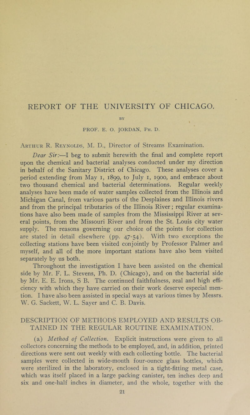 REPORT OF THE UNIVERSITY OF CHICAGO. BY PROF. E. O. JORDAN, Ph. D. Arthur R. Reynolds, M. D., Director of Streams Examination. Dear Sir:—I beg to submit herewith the final and complete report upon the chemical and bacterial analyses conducted under my direction in behalf of the Sanitary District of Chicago. These analyses cover a period extending from May i, 1899, to July i, 1900, and embrace about two thousand chemical and bacterial determinations. Regular weekly analyses have been made of water samples collected from the Illinois and Michigan Canal, from various parts of the Desplaines and Illinois rivers and from the principal tributaries of the Illinois River; regular examina- tions have also been made of samples from the Mississippi River at sev- eral points, from the Missouri River and from the St. Louis city water supply. The reasons governing our choice of the points for collection are stated in detail elsewhere (pp. 47-54). With two exceptions the collecting stations have been visited conjointly by Professor Palmer and myself, and all of the more important stations have also been visited separately by us both. Throughout the investigation I have been assisted on the chemical side by Mr. F. L. Stevens, Ph. D. (Chicago), and on the bacterial side by Mr. E. E. Irons, S B. The continued faithfulness, zeal and high effi- ciency with which they have carried on their work deserve especial men- tion. I have also been assisted in special ways at various times by Messrs. W. G. Sackett, W. L. Sayer and C. B. Davis. DESCRIPTION OF METHODS EMPLOYED AND RESULTS OB- TAINED IN THE REGULAR ROUTINE EXAMINATION. (a) Method of Collection. Explicit instructions were given to all collectors concerning the methods to be employed, and, in addition, printed directions were sent out weekly with each collecting bottle. The bacterial samples were collected in wide-mouth four-ounce glass bottles, which were sterilized in the laboratory, enclosed in a tight-fitting metal case, which was itself placed in a large packing canister, ten inches deep and six and one-half inches in diameter, and the whole, together with the