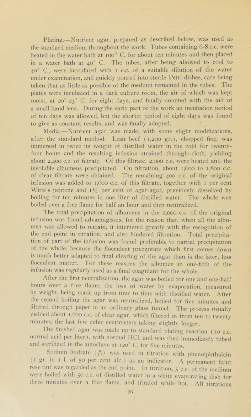 Plating.—Nutrient agar, prepared as described below, was used as the standard medium throughout the work. Tubes containing 6-8 c.c. were heated in the water bath at ioo° C. for about ten minutes and then placed in a water bath at 40° C. The tubes, after being allowed to cool to 40° C., were inoculated with i c.c. of a suitable dilution of the water under examination, and quickly poured into sterile Petri dishes, care being taken that as little as possible of the medium remained in the tubes. The plates were incubated in a dark culture room, the air of which was kept moist, at 20°-23° C. for eight days, and finally counted with the aid of a small hand lens. During the early part of the work an incubation period of ten days was allowed, but the shorter period of eight days was found to give as constant results, and was finally adopted. Media.—Nutrient agar was made, with some slight modifications, after the standard method. Lean beef (1,200 gr.), chopped fine, was immersed in twice its weight of distilled water in the cold for twenty- four hours and the resulting infusion strained through cloth, yielding about 2,400 c.c. of filtrate. Of this filtrate, 2,000 c.c. were heated and the insoluble albumens precipitated. On filtration, about 1,600 to 1,800 c.c. of clear filtrate were obtained. The remaining 400 c.c. of the original infusion was added to 1,600 c.c. of this filtrate, together with 1 jier cent Witte's jieptone and per cent of agar-agar, previously dissolved by boiling for ten minutes in one liter of distilled water. The whole was boiled over a free flame for half an hour and then neutralized. The total precipitation of albumens in the 2,000 c.c. of the original infusion was found advantageous, for the reason that, when all the albu- men was allowed to remain, it interfered greatly with the recognition of the end point in titration, and also hindered filtration. Total jirecijiita- tion of part of the infusion was found preferable to partial precipitation of the whole, because the flocculent j^recij^itate which first comes down is much better ada])ted to final clearing of the agar than is the later, less flocculent matter, hor these reasons the albumen in one-fifth of the infusion was regularly used as a final coagulant for the whole. After the first neutralization, the agar was boiled for one and one-half hours over a free llame, the loss of water bv evaporation, measured by weight, being made up from time to time with distilled water. After the second boiling the agar was neutralized, boiletl for five minutes and filtered thiough ])apei in an ordinary glass funnc'l. 1 he pre>ce'ss iisuallv \ielded about i,boo c.c. of clear agar, which filterc'd in from ten to twe'iitv minutes, the last few cubic centimeters taking slightly longer. I he finished agar was made' nj) to standard jilating re'ae'tion ( 10 c.c. nornicd acid pe'r litei ), with normal 1K,1, and was then immediately tubed and sterilized in the aute>clave at 120'’ C. for five minutes. Sodium h_\diate' (jo) was use'd in titration with phe'nctljihthalein (I gr. in I 1. of 50 per cent ale.) as an indicator. A permanent faint rose tint was regarded as the end jKiint. In titration, 5 c.c. of the medium were boiled with 50 c.c. of distilled water in a white evaporating dish for three minutes over a free flame, and titrated while hot. All titrations