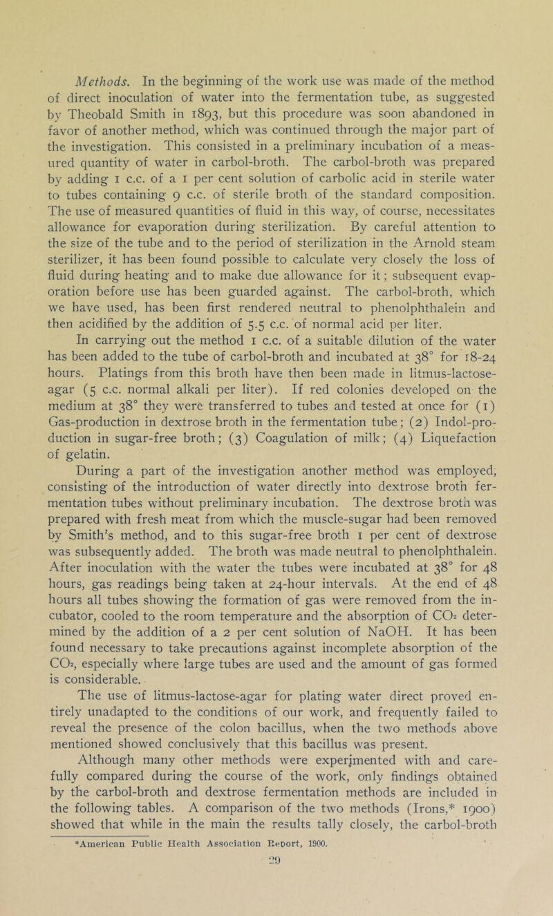 Methods. In the beginning of the work use was made of the method of direct inoculation of water into the fermentation tube, as suggested by Theobald Smith in 1893, but this procedure was soon abandoned in favor of another method, which was continued through the major part of the investigation. This consisted in a preliminary incubation of a meas- ured quantity of water in carbol-broth. The carbol-broth was prepared by adding i c.c. of a i per cent solution of carbolic acid in sterile water to tubes containing 9 c.c. of sterile broth of the standard composition. The use of measured quantities of fluid in this way, of course, necessitates allowance for evaporation during sterilization. By careful attention to the size of the tube and to the period of sterilization in the Arnold steam sterilizer, it has been found possible to calculate very closely the loss of fluid during heating and to make due allowance for it; subsequent evap- oration before use has been guarded against. The carbol-broth, which we have used, has been first rendered neutral to phenolphthalein and then acidified by the addition of 5.5 c.c. of normal acid per liter. In carrying out the method i c.c. of a suitable dilution of the water has been added to the tube of carbol-broth and incubated at 38° for 18-24 hours. Platings from this broth have then been made in litmus-lactose- agar (5 c.c. normal alkali per liter). If red colonies developed on the medium at 38° they were transferred to tubes and tested at once for (i) Gas-production in dextrose broth in the fermentation tube; (2) Indol-pro- duction in sugar-free broth; (3) Coagulation of milk; (4) Liquefaction of gelatin. During a part of the investigation another method was employed, consisting of the introduction of water directly into dextrose broth fer- mentation tubes without preliminary incubation. The dextrose broth was prepared with fresh meat from which the muscle-sugar had been removed by Smith’s method, and to this sugar-free broth i per cent of dextrose was subsequently added. The broth was made neutral to phenolphthalein. After inoculation with the water the tubes were incubated at 38° for 48 hours, gas readings being taken at 24-hour intervals. At the end of 48 hours all tubes showing the formation of gas were removed from the in- cubator, cooled to the room temperature and the absorption of CO2 deter- mined by the addition of a 2 per cent solution of NaOH. It has been found necessary to take precautions against incomplete absorption of the CO2, especially where large tubes are used and the amount of gas formed is considerable. The use of litmus-lactose-agar for plating water direct proved en- tirely unadapted to the conditions of our work, and frequently failed to reveal the presence of the colon bacillus, when the two methods above mentioned showed conclusively that this bacillus was present. Although many other methods were experimented with and care- fully compared during the course of the work, only findings obtained by the carbol-broth and dextrose fermentation methods are included in the following tables. A comparison of the two methods (Irons,* 1900) showed that while in the main the results tally closely, the carbol-broth ♦Amerlcnn Public Health Association Reoort, 1900.