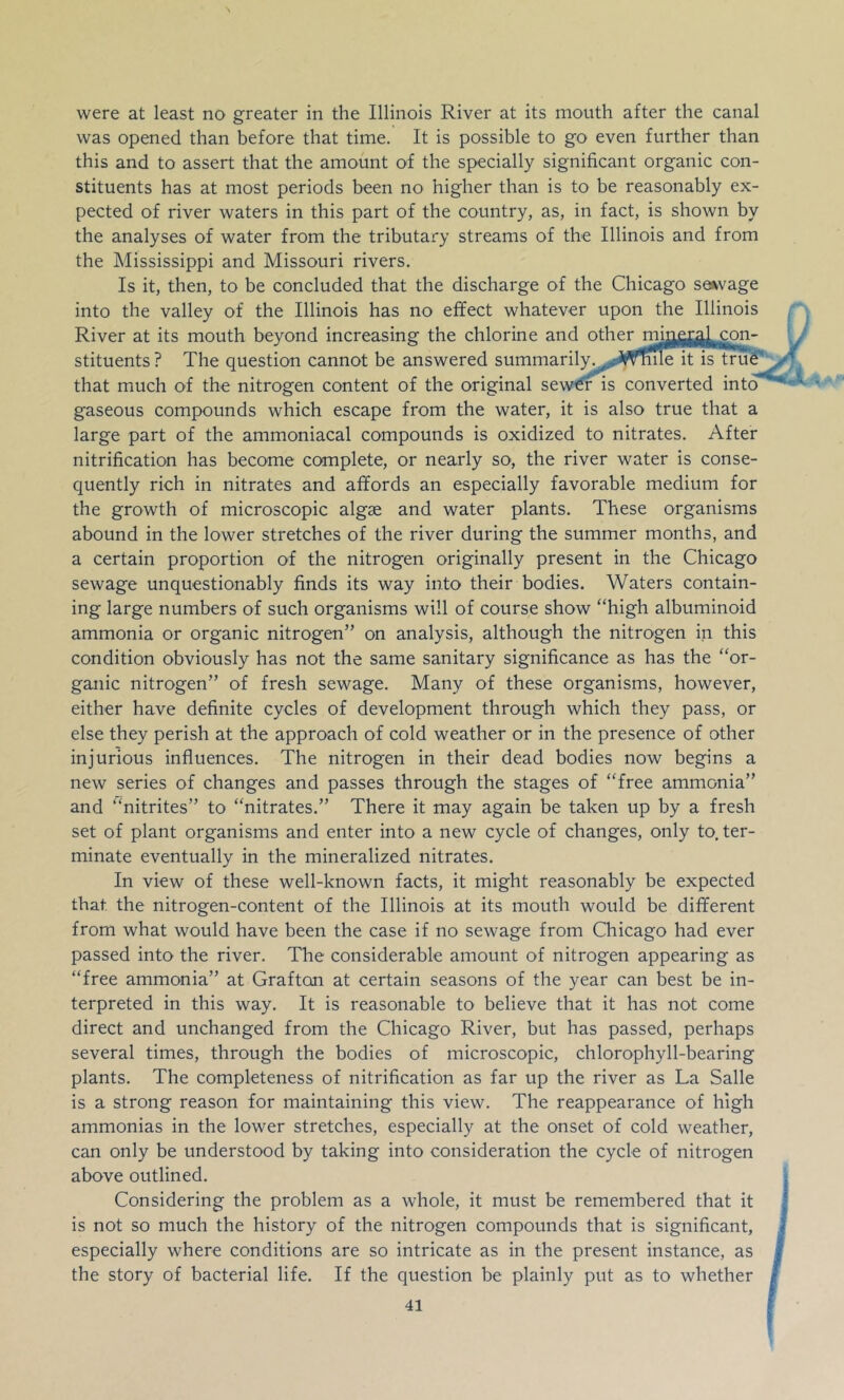 was opened than before that time. It is possible to go even further than this and to assert that the amount of the specially significant organic con- stituents has at most periods been no higher than is to be reasonably ex- pected of river waters in this part of the country, as, in fact, is shown by the analyses of water from the tributary streams of the Illinois and from the Mississippi and Missouri rivers. Is it, then, to be concluded that the discharge of the Chicago selvage into the valley of the Illinois has no effect whatever upon the Illinois River at its mouth beyond increasing the chlorine and other mmgjgj^^COT- stituents ? The question cannot be answered summarily^^^^^sWmle it is tru^ that much of the nitrogen content of the original sew€r is converted into* gaseous compounds which escape from the water, it is also true that a large part of the ammoniacal compounds is oxidized to nitrates. After nitrification has become complete, or nearly so, the river water is conse- quently rich in nitrates and affords an especially favorable medium for the growth of microscopic algae and water plants. These organisms abound in the lower stretches of the river during the summer months, and a certain proportion of the nitrogen originally present in the Chicago sewage unquestionably finds its way into their bodies. Waters contain- ing large numbers of such organisms will of course show “high albuminoid ammonia or organic nitrogen” on analysis, although the nitrogen in this condition obviously has not the same sanitary significance as has the “or- ganic nitrogen” of fresh sewage. Many of these organisms, however, either have definite cycles of development through which they pass, or else they perish at the approach of cold weather or in the presence of other injurious influences. The nitrogen in their dead bodies now begins a new series of changes and passes through the stages of “free ammonia” and “nitrites” to “nitrates.” There it may again be taken up by a fresh set of plant organisms and enter into a new cycle of changes, only to. ter- minate eventually in the mineralized nitrates. In view of these well-known facts, it might reasonably be expected that the nitrogen-content of the Illinois at its mouth would be different from what would have been the case if no sewage from Chicago had ever passed into the river. The considerable amount of nitrogen appearing as “free ammonia” at Grafton at certain seasons of the year can best be in- terpreted in this way. It is reasonable to believe that it has not come direct and unchanged from the Chicago River, but has passed, perhaps several times, through the bodies of microscopic, chlorophyll-bearing plants. The completeness of nitrification as far up the river as La Salle is a strong reason for maintaining this view. The reappearance of high ammonias in the lower stretches, especially at the onset of cold weather, can only be understood by taking into consideration the cycle of nitrogen above outlined. Considering the problem as a whole, it must be remembered that it is not so much the history of the nitrogen compounds that is significant, especially where conditions are so intricate as in the present instance, as the story of bacterial life. If the question be plainly put as to whether