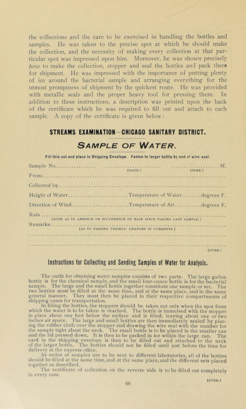 samples. He was taken to the precise spot at which he should make the collection, and the necessity of making every collection at that par- ticular spot was impressed upon him. Moreover, he was shown precisely hozv to make the collection, stopper and seal the bottles and pack them for shipment. He was impressed with the importance of putting plenty of ice around the bacterial sample and arranging everything for the utmost promptness of shipment by the quickest route. He was provided with metallic seals and the proper heavy tool for pressing them. In addition to these instructions, a description was printed upon the back of the certificate which he was required to fill out and attach to each sample. A copy of the certificate is given below: STREAMS EXAMINATION-CHICAGO SANITARY DISTRICT. Sample op Water. Fill this out and place in Shipping Envelope. Fasten to larger bottle by end of wire seal. Sample No (DATE.) (TIME.) From .■ Collected by Height of Water Temperature of Water degrees F. Direction of Wind Temperature of Air degrees F. Rain (NOTE AS TO ABSENCE OU OCCUUUENCE OP IIAIN SINCE TAKING LAST SAMPLE.) Remarks: (AS TO PASSING VESSELS; CHANGES IN CI'KIJENTS.) (OVEK.) Instructions for Collecting and Sending Samples of Water for Analysis. The outfit for obtaining water samples consists of two parts. The large gallon bottle is for the chemical sample, and the small four-ounce Dottle is for the bacterial samjile. The large and the small bottle together constitute one sample or set. The two bottles must be filled at the same time, and at the same place, and in the same generjd manner. They must then be placed in their respective compartments of shipping cases for transportation. In filling the bottles, the stoppers should be taken out only when the spot from which the water is to be taken is reached. The bottle is immersed with the stopper in place about one foot below the surface and is filled, leaving about one or two inches air space. 'I'he large and small bottles are then immediately sealed by plac- ing the rubber cloth over the stopper and drawing the wire seal with the number for the sample tight about the neck. The small bottle is to be placed in the smaller can and the lid pressed down. It is then to be packed in ice within the large can. The card in the shipping envelope is then to be filled out and attached to the neck of the larger bottle. The bottles should not be filled until just before the time for delivery at the express office. As scries of samjiles are to be sent to different laboratories, all of the bottles should be filled at the same time,and at the same place, and the different sets placed together as described. The certificate of collection on the reverse side is to be filled out completely in every case. 40 (OVKU.)