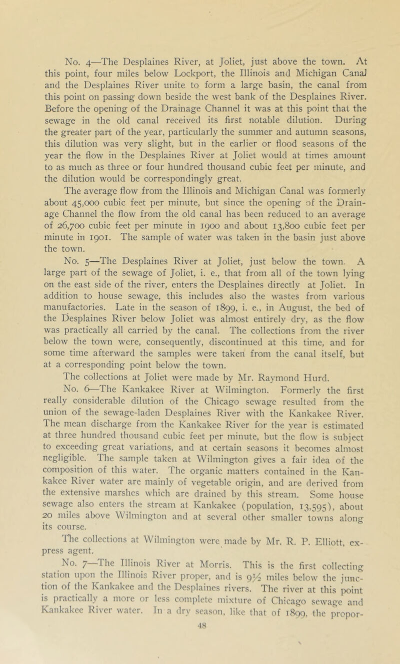No. 4—The Desplaines River, at Joliet, just above the town. At this point, four miles below Lockport, the Illinois and Michigan CanaJ and the Desplaines River unite to form a large basin, the canal from this point on passing down beside the west bank of the Desplaines River. Before the opening of the Drainage Channel it was at this point that the sewage in the old canal received its first notable dilution. During the greater part of the year, particularly the summer and autumn seasons, this dilution was very slight, but in the earlier or flood seasons of the year the flow in the Desplaines River at Joliet would at times amount to as much as three or four hundred thousand cubic feet per minute, and the dilution would be correspondingly great. The average flow from the Illinois and Michigan Canal was formerly about 45,000 cubic feet per minute, but since the opening of the Drain- age Channel the flow from the old canal has been reduced to an average of 26,700 cubic feet per minute in 1900 and about 13,800 cubic feet per minute in 1901. The sample of water was taken in the basin just above the town. No. 5—The Desplaines River at Joliet, just below the town. A large part of the sewage of Joliet, i. e., that from all of the town lying on the east side of the river, enters the Desplaines directly at Joliet. In addition to house sewage, this includes also the wastes from various manufactories. Late in the season of 1899, i. e., in August, the bed of the Desplaines River below Joliet was almost entirely dry, as the flow was practically all carried by the canal. The collections from the river below the town were, consequently, discontinued at this time, and for some time afterward the samples were taken from the canal itself, but at a corresponding point below the town. The collections at Joliet were made by Mr. Raymond Hurd. No. 6—The Kankakee River at Wilmington. Formerly the first really considerable dilution of the Chicago sewage resulted from the union of the sewage-laden Desplaines River with the Kankakee River. The mean discharge from the Kankakee River for the year is estimated at three hundred thousand cubic feet per minute, but the flow is subject to exceeding great variations, and at certain seasons it becomes almost negligible. The sample taken at Wilmington gives a fair idea of the composition of this water. The organic matters contained in the Kan- kakee River water are mainly of vegetable origin, and are derived from the extensive marshes which are drained by this stream. Some house sewage also enters the stream at Kankakee (population, 13,595), about 20 miles aljove Wilmington and at several other smaller towns along its course. Tlie collections at Wilmington were made by Mr. R. P. Elliott, ex- press agent. No. 7—The Illinois River at Morris. This is the first collecting station upon the Illinois River proper, and is 9J4 miles below the junc*^ tion of the Kankakee and the Desplaines rivers. The river at this point is j)ractically a more 01 less complete mixture of Chicago sewage and Kankakee River water. In a dry season, like that of 1809, the prepor- •18