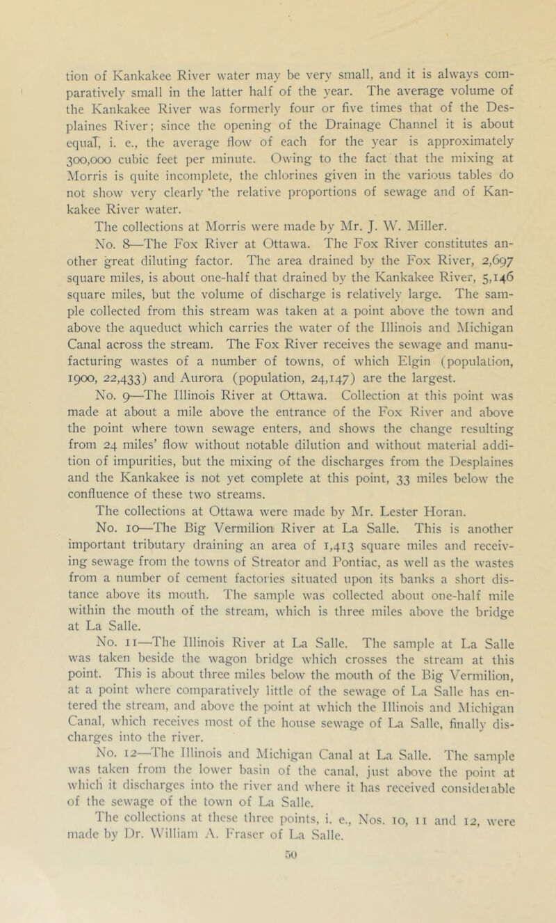 tion of Kankakee River water may be very small, and it is always com- paratively small in the latter half of the year. The average volume of the Kankakee River was formerly four or five times that of the Des- plaines River; since the opening of the Drainage Channel it is about equal, i. e., the average flow of each for the year is approximately 300,000 cubic feet per minute. Owing to the fact that the mixing at Morris is quite incomplete, the chlorines given in the various tables do not show very clearly 'the relative proportions of sewage and of Kan- kakee River water. The collections at Morris were made by Mr. J. W. Miller. No. 8—The Fox River at Ottawa. The Fox River constitutes an- other great diluting factor. The area drained by the Fo.x River, 2,697 square miles, is about one-half that drained by the Kankakee River, 5,146 square miles, but the volume of discharge is relatively large. The sam- ple collected from this stream was taken at a point above the town and above the aqueduct which carries the water of the Illinois and Michigan Canal across the stream. The Fox River receives the sewage and manu- facturing wastes of a number of towns, of which Elgin (population, 1900, 22,433) ^i^cl Aurora (population, 24,147) are the largest. No. 9—The Illinois River at Ottawa. Collection at this point was made at about a mile above the entrance of the Fox River and above the point where town sewage enters, and show's the change resulting from 24 miles’ flow without notable dilution and without material addi- tion of impurities, but the mixing of the discharges from the Desplaines and the Kankakee is not yet complete at this point, 33 miles below the confluence of these two streams. The collections at Ottawa were made by IMr. Lester Horan. No. 10—The Big Vermilion River at La Salle. This is another important tributary draining an area of 1,413 square miles and receiv- ing sewage from the towns of Streator and Pontiac, as well as the wastes from a number of cement factories situated upon its banks a short dis- tance above its mouth. The sample was collected about one-half mile within the mouth of the stream, which is three miles above the bridge at La Salle. No. II—The Illinois River at La Salle. The sample at La Salle was taken beside the wagon bridge which crosses the stream at this point. This is about three miles lielow the mouth of the Big Vermilion, at a point where comparatively little of the sewage of La Salle has en- tered the stream, and above the point at which the Illinois and Michigan Canal, which receives most of the house sewage of La Salle, finally dis- charges into the river. No. 12 1 he Illinois and Michigan Canal at La Salle. The sainple was taken from the lower basin of the canal, just above the point at which it discharges into the river and where it has received consideiable of the sewage of the town of La Salle. The collections at these three points, i. e.. Nos. 10, 11 and made by Dr. W’illiam l-'raser of La Salle. 12, were