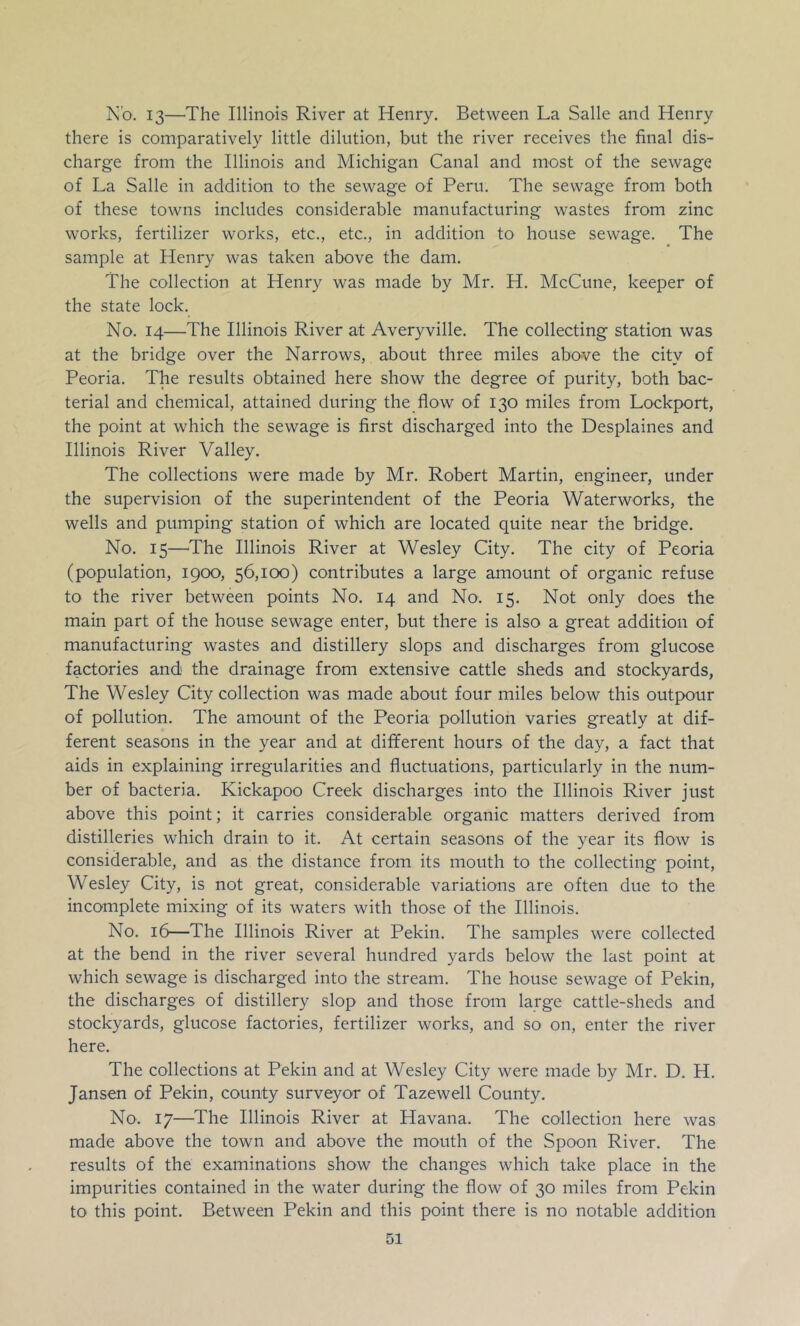 N'o. 13—The Illinois River at Henry. Between La Salle and Henry there is comparatively little dilution, but the river receives the final dis- charge from the Illinois and Michigan Canal and most of the sewage of La Salle in addition to the sewage of Peru. The sewage from both of these towns includes considerable manufacturing wastes from zinc works, fertilizer works, etc., etc., in addition to house sewage. The sample at Henry was taken above the dam. The collection at Henry was made by Mr. H. McCune, keeper of the state lock. No. 14—The Illinois River at Averyville. The collecting station was at the bridge over the Narrows, about three miles above the city of Peoria. The results obtained here show the degree of purity, both bac- terial and chemical, attained during the flow O'f 130 miles from Lockport, the point at which the sewage is first discharged into the Desplaines and Illinois River Valley. The collections were made by Mr. Robert Martin, engineer, under the supervision of the superintendent of the Peoria Waterworks, the wells and pumping station of which are located quite near the bridge. No. 15—^The Illinois River at Wesley City. The city of Peoria (population, 1900, 56,100) contributes a large amount of organic refuse to the river between points No. 14 and No. 15. Not only does the main part of the house sewage enter, but there is also a great addition of manufacturing wastes and distillery slops and discharges from glucose factories and the drainage from extensive cattle sheds and stockyards, The Wesley City collection was made about four miles below this outpour of pollution. The amount of the Peoria pollution varies greatly at dif- ferent seasons in the year and at different hours of the day, a fact that aids in explaining irregularities and fluctuations, particularly in the num- ber of bacteria. Kickapoo Creek discharges into the Illinois River just above this point; it carries considerable organic matters derived from distilleries which drain to it. At certain seasons of the year its flow is considerable, and as the distance from its mouth to the collecting point, Wesley City, is not great, considerable variations are often due to the incomplete mixing of its waters with those of the Illinois. No. 16—The Illinois River at Pekin. The samples were collected at the bend in the river several hundred yards below the last point at which sewage is discharged into the stream. The house sewage of Pekin, the discharges of distillery slop and those from large cattle-sheds and stockyards, glucose factories, fertilizer works, and so on, enter the river here. The collections at Pekin and at Wesley City were made by Mr. D. H. Jansen of Pekin, county surveyor of Tazewell County. No. 17—The Illinois River at Havana. The collection here was made above the town and above the mouth of the Spoon River. The results of the examinations show the changes which take place in the impurities contained in the water during the flow of 30 miles from Pekin to this point. Between Pekin and this point there is no notable addition