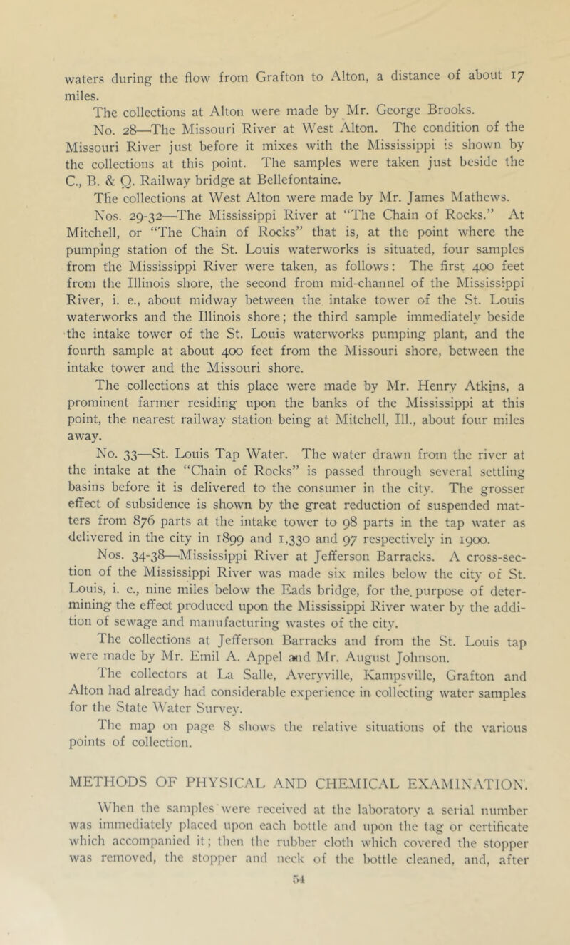 waters during the flow from Grafton to Alton, a distance of about 17 miles. The collections at Alton were made by Mr. George Brooks. No. 28—^The Missouri River at West Alton. The condition of the Missouri River just before it mixes with the Mississippi is shown by the collections at this point. The samples were taken just beside the C., B. & O. Railway bridge at Bellefontaine. The collections at West Alton were made by Mr. James IMathews. Nos. 29-32—The Mississippi River at “The Chain of Rocks.” At Mitchell, or “The Chain of Rocks” that is, at the point where the pumping station of the St. Louis waterworks is situated, four samples from the Mississippi River were taken, as follows: The first 400 feet from the Illinois shore, the second from mid-channel of the Mississippi River, i. e., about midway between the intake tower of the St. Louis waterworks and the Illinois shore; the third sample immediately beside the intake tower of the St. Louis waterworks pumping plant, and the fourth sample at about 400 feet from the Missouri shore, between the intake tower and the Missouri shore. The collections at this place were made by Mr. Henry Atkins, a prominent farmer residing upon the banks of the Mississippi at this point, the nearest railway station being at Mitchell, 111., about four miles away. No. 33—St. Louis Tap Water. The water drawn from the river at the intake at the “Chain of Rocks” is passed through several settling basins before it is delivered to the consumer in the city. The grosser effect of subsidence is shown by the great reduction of suspended mat- ters from 876 parts at the intake tower to 98 parts in the tap water as delivered in the city in 1899 ^>330 97 respectively in 1900. Nos. 34-38—'Mississippi River at Jefferson Barracks. A cross-sec- tion of the Mississippi River was made six miles below the city of St. Louis, i. e., nine miles below the Eads bridge, for the. purpose of deter- mining the effect produced upon the Mississippi River water by the addi- tion of sewage and manufacturing wastes of the city. The collections at Jefferson Barracks and from the St. Louis tap were made by Mr. Emil A. Appel a«id Mr. August Johnson. Ihe collectors at La Salle, Averyville, Kampsville, Grafton and Alton had already had considerable experience in collecting water samples for the State Water Survey. Ihe map on page 8 shows the relative situations of the various points of collection. METHODS OF PHYSICAL AND CHEMICAL EXAMINATION'. Wdicn the samples'were received at the laboratory a serial number was immediately placed upon each bottle and upon the tag or certificate which accompanied it; then the rubber cloth which covered the stopper was removed, the stopper and neck of the bottle cleaned, and, after