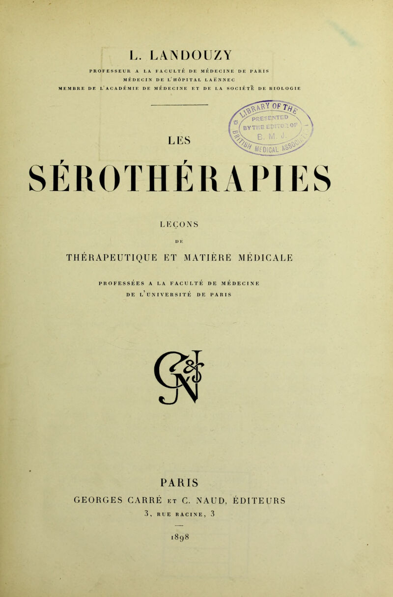 L. LANDOUZY PROFESSEUR A LA FACULTÉ DE MÉDECINE DE PARIS MÉDECIN DE l’HÔPITAL LAENNEC MEMBRE DE l’ACADÉMIE DE MÉDECINE ET DE LA SOCIÉTÉ DE BIOLOGIE L K Ç O N S D E THÉRAPEUTIQUE ET MATIÈRE MÉDICALE PROFESSÉES A LA FACULTÉ DE MÉDECINE DE l’université DE PARIS PARIS GEORGES CARRÉ et C. NAUD, ÉDITEURS 3, RUE RACINE, 3 1898