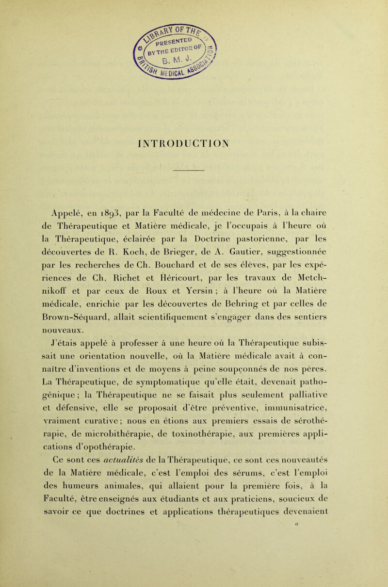 INTRODUCTION Appelé, en iHpS, par la Faculté de médecine de Paris, à la chaire de Thérapeutique et Matière médicale, je l’occupais à l’heure où la Thérapeutique, éclairée par la Doctrine pastorienne, par les découvertes de R. Koch, de Brieger, de A. Gautier, suggestionnée par les recherches de Ch. Bouchard et de ses élèves, par les expé- riences de Ch. Richet et Héricourt, par les travaux de Metch- nikoff et par ceux de Roux et Yersin ; à l’heure où la Matière médicale, enrichie par les découvertes de Behring et par celles de Brown-Séquard, allait scientifiquement s’engager dans des sentiers nouveaux. J’étais appelé à professer à une heure où la Thérapeutique subis- sait une orientation nouvelle, où la Matière médicale avait à con- naître d’inventions et de moyens à peine soupçonnés de nos pères. La Thérapeutique, de symptomatique qu’elle était, devenait patho- génique ; la Thérapeutique ne se faisait plus seulement palliative et défensive, elle se proposait d’être préventive, immunisatrice, vraiment curative; nous en étions aux premiers essais de sérothé- rapie, de microbithérapie, de toxinothérapie, aux premières appli- cations d’opothérapie. Ce sont ces actualités de la Thérapeutique, ce sont ces nouveautés de la Matière médicale, c’est l’emploi des sérums, c’est l’emploi des humeurs animales, qui allaient pour la première fois, à la Faculté, être enseignés aux étudiants et aux praticiens, soucieux de savoir ce que doctrines et applications thérapeutiques devenaient