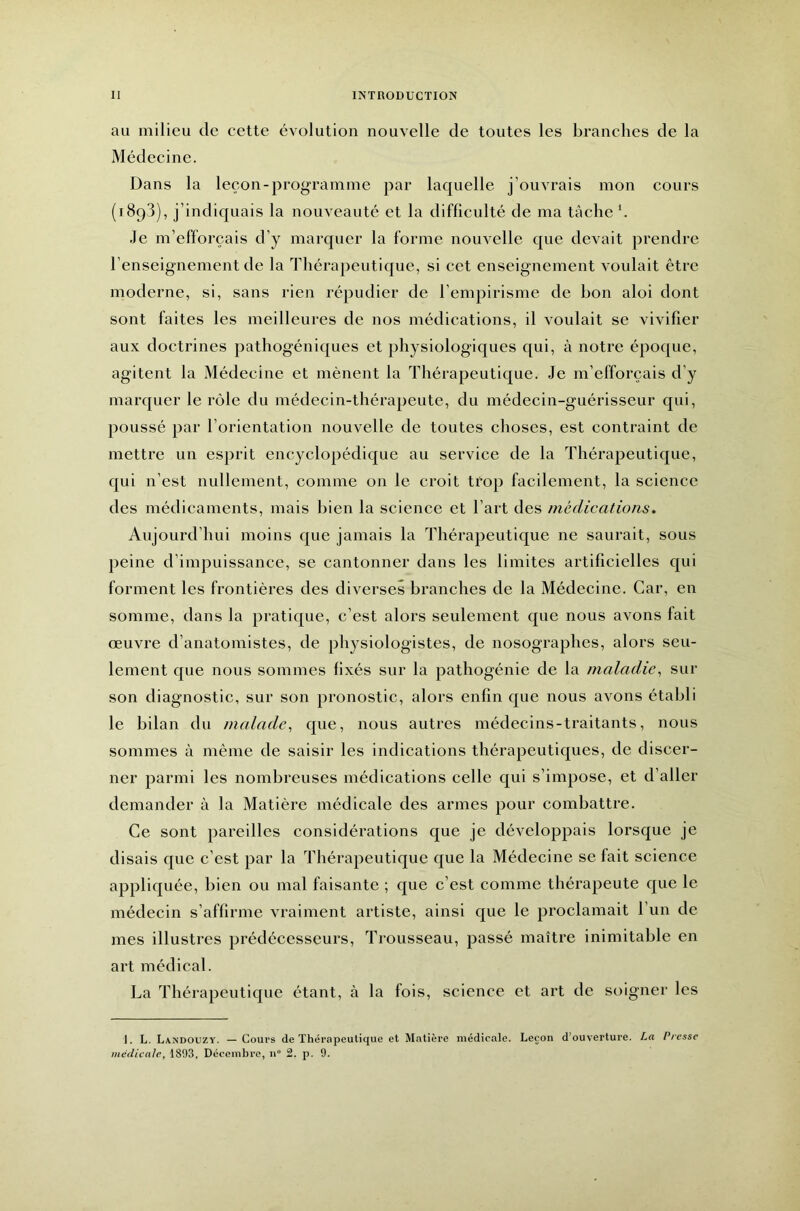 au milieu de cette évolution nouvelle de toutes les branches de la Médecine. Dans la leçon-programme par laquelle j’ouvrais mon cours (1893), j’indiquais la nouveauté et la difficulté de ma tâche h Je m’efforcais d’y marquer la forme nouvelle que devait prendre l’enseignement de la lliérapeutique, si cet enseignement voulait être moderne, si, sans rien répudier de l’empirisme de bon aloi dont sont faites les meilleures de nos médications, il voulait se vivifier aux doctrines pathogéniques et physiologiques qui, à notre époque, agitent la Médecine et mènent la 3’hérapeutique. Je m’efforcais d’y marquer le rôle du médecin-thérapeute, du médecin-guérisseur qui, poussé par l’orientation nouvelle de toutes choses, est contraint de mettre un esjirit encyclopédique au service de la lliérapeutique, qui n’est nullement, comme on le croit trop facilement, la science des médicaments, mais bien la science et l’art des médications. Aujourd’hui moins que jamais la Thérapeutique ne saurait, sous peine d’impuissance, se cantonner dans les limites artificielles qui forment les frontières des diverses branches de la Médecine. Car, en somme, dans la pratique, c’est alors seulement que nous avons fait œuvre d’anatomistes, de physiologistes, de nosographes, alors seu- lement que nous sommes fixés sur la pathogénie de la maladie^ sur son diagnostic, sur son pronostic, alors enfin que nous avons établi le bilan du malade^ que, nous autres médecins-traitants, nous sommes à même de saisir les indications thérapeutiques, de discer- ner parmi les nombreuses médications celle qui s’impose, et d’aller demander à la Matière médicale des armes pour combattre. Ce sont pareilles considérations que je développais lorsque je disais que c’est par la Thérapeutique que la Médecine se fait science appliquée, bien ou mal faisante ; que c’est comme thérapeute que le médecin s’affirme vraiment artiste, ainsi que le proclamait l’un de mes illustres prédécesseurs. Trousseau, passé maître inimitable en art médical. La d’hérapeutique étant, à la fois, science et art de soigner les I. L. Landouzy. — Coui’s de Thérapeutique et Matière médicale. Leçon d’ouverture. La Presse médicale, 1803, Décembre, n“ 2. p. 9.