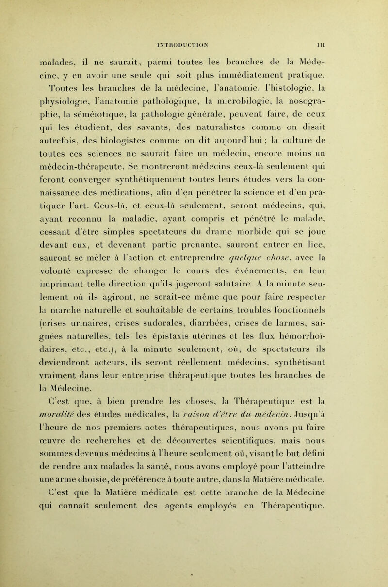 malades, il ne saurait, parmi toutes les branches de la Méde- cine, y en avoir une seule qui soit plus immédiatement pratique. Toutes les branches de la médecine, l’anatomie, l’iiistologie, la physiologie, ranatomie pathologique, la microhilogie, la nosogra- phie, la séméiotique, la pathologie générale, peuvent faire, de ceux c[ui les étudient, des savants, des naturalistes comme on disait autrefois, des biologistes comme on dit aujourd’hui ; la culture de toutes ces sciences ne saurait faire un médecin, encore moins un médecin-thérapeute. Se montreront médecins ceux-là seulement qui feront converger synthétiquement toutes leurs études vers la con- naissance des médications, afin d’en pénétrer la science et d’en pra- tiquer l’art. Ceux-là, et ceux-là seulement, seront médecins, c[ui, ayant reconnu la maladie, ayant compris et pénétré le malade, cessant d’être simples spectateurs du drame morbide qui se joue devant eux, et devenant partie prenante, sauront entrer en lice, sauront se mêler à l’action et entreprendre quelque chose^ avec la volonté expresse de changer le cours des événements, en leur imprimant telle direction qu’ils jugeront salutaire. A la minute seu- lement où ils agiront, ne serait-ce même que pour faire respecter la marche naturelle et souhaitable de certains troubles fonctionnels (crises urinaires, crises sudorales, diarrhées, crises de larmes, sai- gnées naturelles, tels les épistaxis utérines et les flux hémorrhoï- daires, etc., etc.), à la minute seulement, où, de spectateurs ils deviendront acteurs, ils seront réellement médecins, synthétisant vraiment dans leur entreprise thérapeutique toutes les branches de la Médecine. C’est que, à bien prendre les choses, la Thérapeutique est la moralité des études médicales, la raison d’être du médecin. Jusqu’à l’heure de nos premiers actes thérapeutiques, nous avons pu faire œuvre de recherches et de découvertes scientifiques, mais nous sommes devenus médecins à l’heure seulement où, visant le but défini de rendre aux malades la santé, nous avons employé pour l’atteindre une arme choisie, de préférence à toute autre, dans la Matière médicale. C’est que la Matière médicale est cette branche de la Médecine qui connaît seulement des agents employés en Thérapeutique.