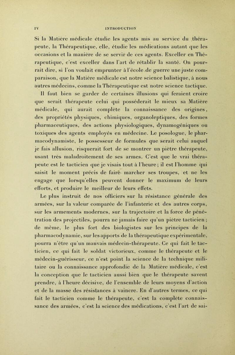 Si la Matière médicale étudie les agents mis au service du .théra- peute, la Thérapeutique, elle, étudie les médications autant que les occasions et la manière de se servir de ces agents. Exceller en Thé- rapeutique, c’est exceller dans l’art de rétablir la santé. On pour- rait dire, si l’on voulait emprunter à l’école-de guerre une juste com- paraison, que la Matière médicale est notre science balistique, à nous autres médecins, comme la Thérapeutique est notre science tactique. Il faut bien se garder de certaines illusions qui feraient croire que serait thérapeute celui qui posséderait le mieux sa Matière médicale, qui aurait complète la connaissance des origines, des propriétés physiques, chimiques, organoleptiques, des formes pharmaceutiques, des actions physiologiques, dynamogéniques ou toxiques des agents employés en médecine. Le posologue, le phar- macodynamiste, le possesseur de formules que serait celui auquel je fais allusion, risquerait fort de se montrer un piètre thérapeute, usant très maladroitement de ses armes. C’est que le vrai théra- peute est le tacticien que je visais tout à l’heure; il est l’homme qui saisit le moment précis de faire marcher ses troupes, et ne les engage que lorsqu’elles peuvent donner le maximum de leurs efforts, et produire le meilleur de leurs effets. Le plus instruit de nos officiers sur la résistance générale des armées, sur la valeur comparée de l’infanterie et des autres corps, sur les armements modernes, sur la trajectoire et la force de péné- tration des projectiles, pourra ne jamais faire qu’un piètre tacticien ; de même, le plus fort des biologistes sur les principes de la pharmacodynamie, sur les apports de la thérapeutique expérimentale, pourra n’être qu’un mauvais médecin-thérapeute. Ce qui fait le tac- ticien, ce qui fait le soldat victorieux, comme le thérapeute et le médecin-guérisseur, ce n’est point la science de la technique mili- taire ou la connaissance approfondie de la Matière médicale, c’est la conception que le tacticien aussi bien que le thérapeute savent jirendre, à l’heure décisive, de l’ensemble de leurs moyens d’action et de la masse des résistances à vaincre. En d’autres termes, ce qui fait le tacticien comme le thérapeute, c’est la complète connais- sance des armées, c’est la science des médications, c’est l’art de sai-