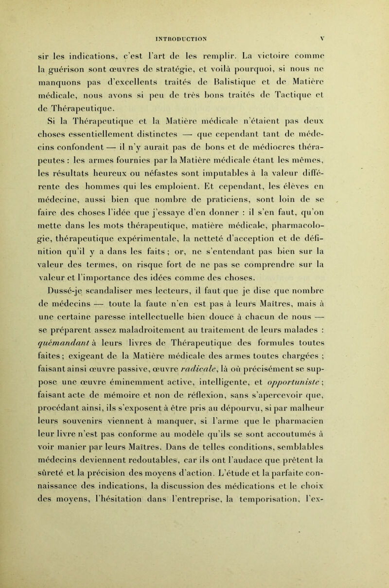 sir les indications, c’est l’art de les remplir. La victoire comme la guérison sont œuvres de stratégie, et voilà pourquoi, si nous ne manquons pas d’excellents traités de Balistique et de Matière médicale, nous avons si peu de très bons traités de Tactique et de Thérapeutique. Si la Thérapeutique et la Matière médicale n’étaient pas deux choses essentiellement distinctes —• que cependant tant de méde- cins confondent — il n’y aurait pas de bons et de médiocres théra- peutes : les armes fournies par la Matière médicale étant les mêmes, les résultats heureux ou néfastes sont imputables à la valeur diffé- rente des hommes qui les emploient. Et cependant, les élèves en médecine, aussi bien que nombre de praticiens, sont loin de se faire des choses l’idée que j’essaye d’en donner ; il s’en faut, qu’on mette dans les mots thérapeutique, matière médicale, pharmacolo- gie, thérapeutique expérimentale, la netteté d’acception et de défi- nition qu’il y a dans les faits ; or, ne s’entendant pas bien sur la valeur des termes, on risque fort de ne pas se comprendre sur la valeur et l’importance des idées comme des choses. Dussé-je scandaliser mes lecteurs, il faut que je dise que nombre de médecins — toute la faute n’en est pas à leurs Maîtres, mais à une certaine paresse intellectuelle bien douce à chacun de nous — se préparent assez maladroitement au traitement de leurs malades : quémandant à leurs livres de Thérapeutique des formules toutes faites ; exigeant de la Matière médicale des armes toutes chargées ; faisant ainsi œuvre passive, œuvre radicale^ là où précisément se sup- pose une œuvre éminemment active, intelligente, et opportuniste ; faisant acte de mémoire et non de réflexion, sans s’apercevoir que, procédant ainsi, ils s’exposent à être pris au dépourvu, si par malheur leurs souvenirs viennent à manquer, si l’arme que le pharmacien leur livre n’est pas conforme au modèle qu’ils se sont accoutumés à voir manier par leurs Maîtres. Dans de telles conditions, semblables médecins deviennent redoutables, car ils ont l’audace que prêtent la sûreté et la précision des moyens d’action. L’étude et la parfaite con- naissance des indications, la discussion des médications et le choix des moyens, l’hésitation dans l’entreprise, la temporisation, l’ex-