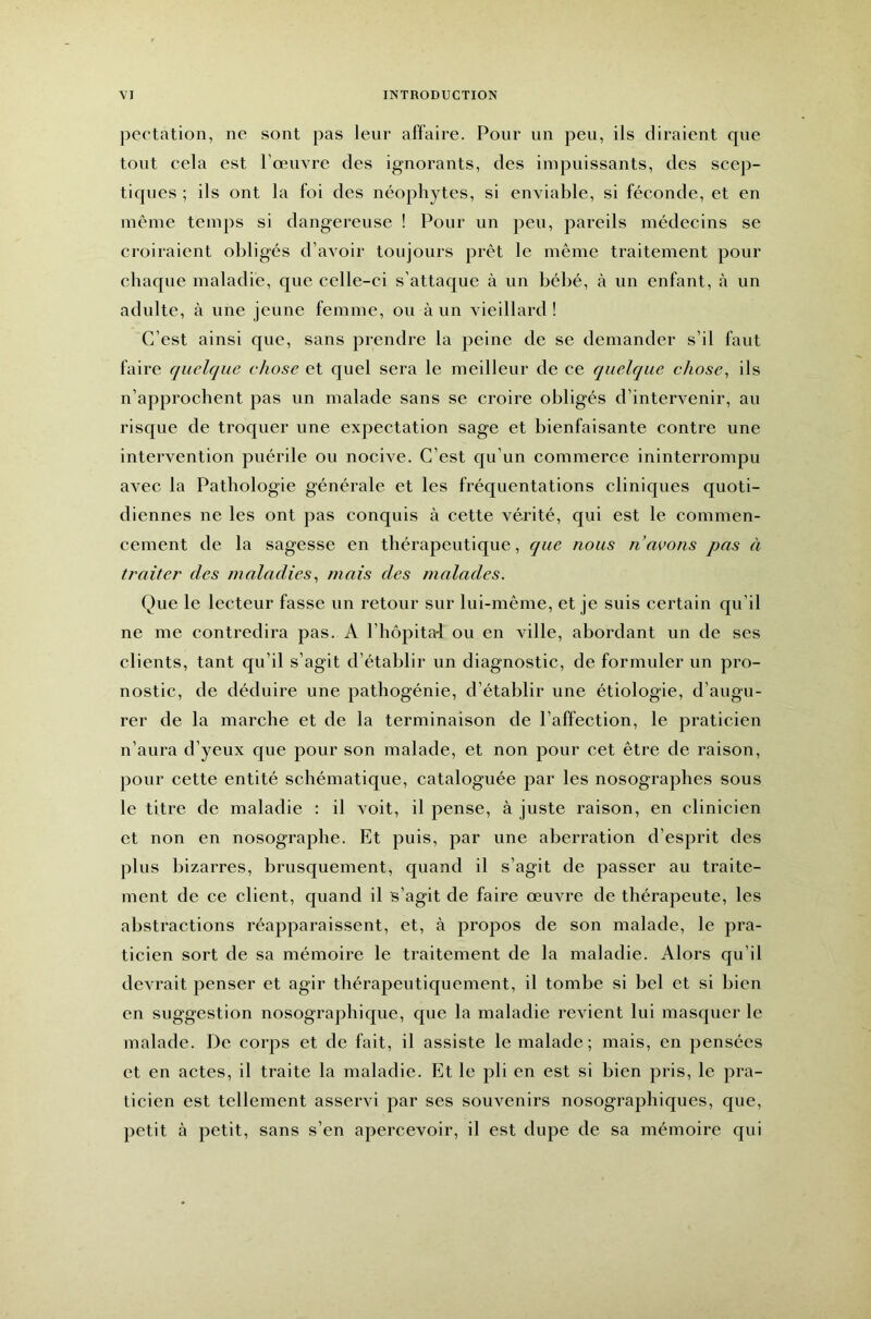 pectation, ne sont pas leur affaire. Pour un peu, ils diraient que tout cela est l’œuvre des ignorants, des impuissants, des scep- tiques ; ils ont la foi des néophytes, si enviable, si féconde, et en inêine temps si dangereuse ! Pour un peu, pareils médecins se croiraient obligés d’avoir toujours prêt le même traitement pour chaque maladie, que celle-ci s’attaque à un bébé, à un enfant, à un adulte, à une jeune femme, ou à un vieillard! C’est ainsi que, sans prendre la peine de se demander s’il faut faire quelque chose et quel sera le meilleur de ce quelque chose^ ils n’approchent pas un malade sans se croire obligés d’intervenir, au risque de troquer une expectation sage et bienfaisante contre une intervention puérile ou nocive. C’est qu’un commerce ininterrompu avec la Pathologie générale et les fréquentations cliniques quoti- diennes ne les ont pas conquis à cette vérité, qui est le commen- cement de la sagesse en thérapeutique, que nous n avons pas à traiter des maladies^ mais des malades. Que le lecteur fasse un retour sur lui-même, et je suis certain qu’il ne me contredira pas. A l’hôpitai ou en ville, abordant un de ses clients, tant qu’il s’agit d’établir un diagnostic, de formuler un pro- nostic, de déduire une pathogénie, d’établir une étiologie, d’augu- rer de la marche et de la terminaison de l’affection, le praticien n’aura d’yeux que pour son malade, et non pour cet être de raison, pour cette entité schématique, cataloguée par les nosographes sous le titre de maladie : il voit, il pense, à juste raison, en clinicien et non en nosographe. Et puis, par une aberration d’esprit des plus bizarres, brusquement, quand il s’agit de passer au traite- ment de ce client, quand il s’agit de faire œuvre de thérapeute, les abstractions réapparaissent, et, à propos de son malade, le pra- ticien sort de sa mémoire le traitement de la maladie. Alors qu’il devrait penser et agir thérapeutiquement, il tombe si bel et si bien en suggestion nosograjihique, que la maladie revient lui masquer le malade. De corps et de fait, il assiste le malade; mais, en pensées et en actes, il traite la maladie. Et le pli en est si bien pris, le pra- ticien est tellement asservi par ses souvenirs nosographiques, que, petit à petit, sans s’en apercevoir, il est dupe de sa mémoire qui