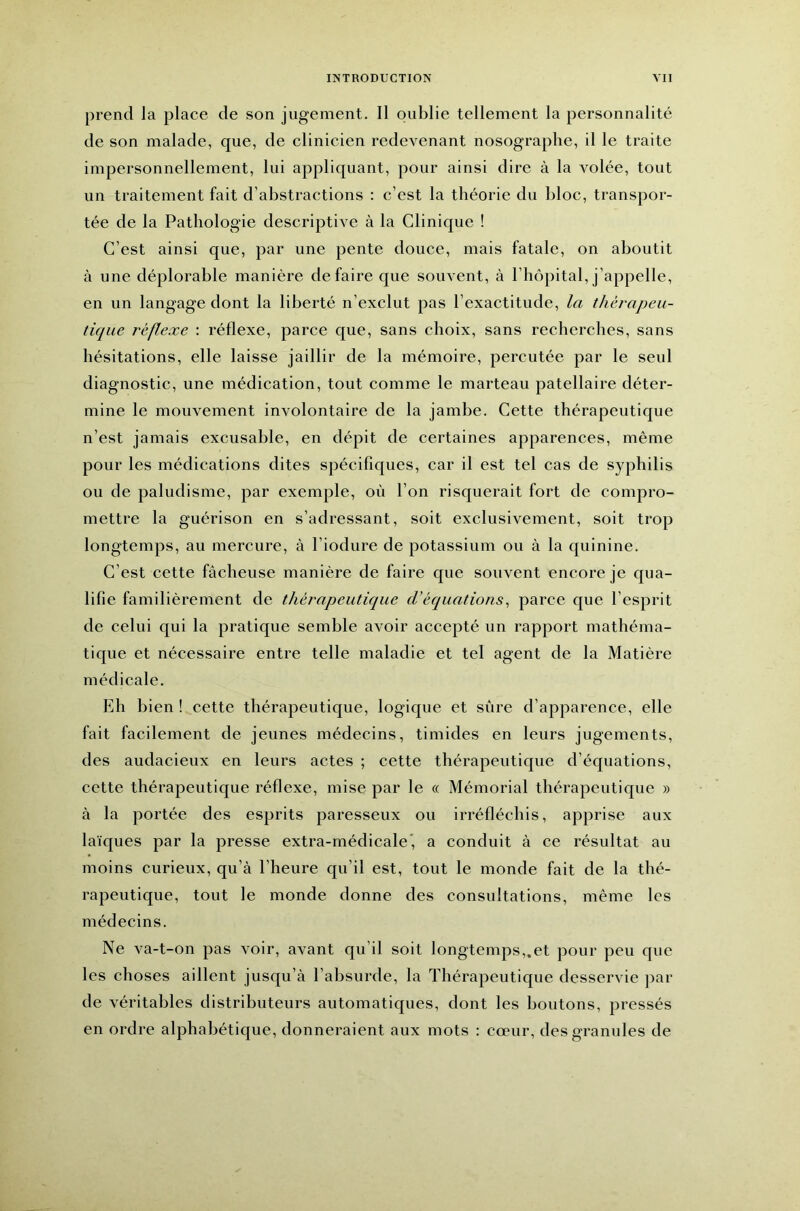 prend la place de son jugement. Il oublie tellement la personnalité de son malade, que, de clinicien redevenant nosographe, il le traite impersonnellement, lui appliquant, pour ainsi dire à la volée, tout un traitement fait d’abstractions : c’est la théorie du bloc, transpor- tée de la Pathologie descriptive à la Clinique ! C’est ainsi que, par une pente douce, mais fatale, on aboutit à une déplorable manière défaire c[ue souvent, à l’hôpital, j’appelle, en un langage dont la liberté n’exclut pas l’exactitude, la thérapeu- tique réflexe : réflexe, parce que, sans choix, sans recherches, sans hésitations, elle laisse jaillir de la mémoire, percutée par le seul diagnostic, une médication, tout comme le marteau patellaire déter- mine le mouvement involontaire de la jambe. Cette thérapeutique n’est jamais excusable, en dépit de certaines apparences, même pour les médications dites spécifiques, car il est tel cas de syphilis ou de paludisme, par exemple, où l’on risquerait fort de compro- mettre la guérison en s’adressant, soit exclusivement, soit trop longtemps, au mercure, à l’iodure de potassium ou à la cjuinine. C’est cette fâcheuse manière de faire que souvent encore je qua- lifie familièrement de thérapeutique cVéquations^ parce que l’esprit de celui qui la pratique semble avoir accepté un rapport mathéma- tique et nécessaire entre telle maladie et tel agent de la Matière médicale. Eh bien ! cette thérapeutique, logique et sûre d’apparence, elle fait facilement de jeunes médecins, timides en leurs jugements, des audacieux en leurs actes ; cette thérapeutique d’équations, cette thérapeutique réflexe, mise par le « Mémorial thérapeutique » à la portée des esprits paresseux ou irréfléchis, apprise aux laïques par la presse extra-médicale', a conduit à ce résultat au moins curieux, qu’à l’heure qu’il est, tout le monde fait de la thé- rapeutique, tout le monde donne des consultations, même les médecins. Ne va-t-on pas voir, avant qu’il soit longtemps,.et pour peu que les choses aillent jusqu’à l’absurde, la Thérapeutique desservie par de véritables distributeurs automatiques, dont les boutons, pressés en ordre alphabétique, donneraient aux mots : cœur, des granules de