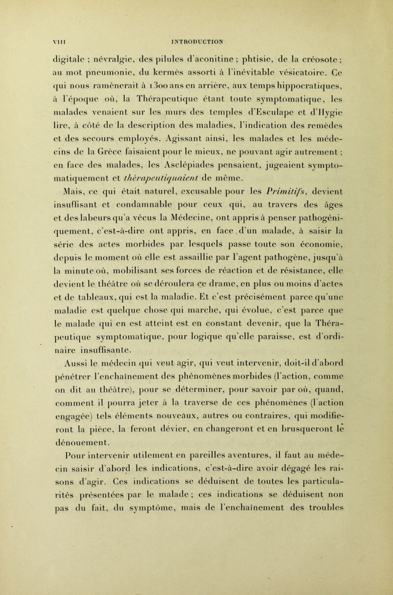 digitale ; névralgie, des pilules d’aconitine ; phtisie, de la créosote ; au mot pneumonie, du kermès assorti à l’inévitable vésicatoire. Ce qui nous ramènerait à iSooansen arrière, aux temps hippocratiques, à l’époque où, la Thérapeutique étant toute symptomatique, les malades venaient sur les murs des temples d’Esculape et d’Hygie lire, à côté de la description des maladies, l’indication des remèdes et des secours employés. Agissant ainsi, les malades et les méde- cins de la Grèce faisaient pour le mieux, ne pouvant agir autrement ; en face des malades, les Asclépiades pensaient, jugeaient sympto- matiquement et thèrapeutiquaient de même. Mais, ce qui était naturel, excusable pour les Primitifs, devient insuffisant et condamnable pour ceux qui, au travers des âges et des labeurs c{u’a vécus la Médecine, ont appris à penser pathogéni- quernent, c’est-à-dire ont appris, en face. d’un malade, à saisir la série des actes morbides par lesquels passe toute son économie, depuis le moment où elle est assaillie par l’agent pathogène, jusqu’à la minute où, mobilisant ses forces de réaction et de résistance, elle devient le théâtre où se déroulera-ce drame, en plus ou moins d’actes et de talileaux, qui est la maladie. Et c’est précisément parce qu’une maladie est quelque chose qui marclie, qui évolue, c’est parce que le malade qui en est atteint est en constant devenir, que la Théra- peutique symptomatique, pour logique qu’elle paraisse, est d’ordi- naire insuffisante. Aussi le médecin qui veut agir, qui veut intervenir, doit-il d’abord pénétrer l’enchaînement des phénomènes morbides (l’action, comme on dit au théâtre), pour se déterminer, pour savoir par où, quand, comment il pourra jeter à la traverse de ces phénomènes (l action engagée) tels éléments nouveaux, autres ou contraires, qui modifie- ront la jiièce, la feront dévier, en changeront et en brusqueront le dénouement. Pour intervenir utilement en pareilles aventures, il faut au méde- cin saisir d’abord les indications, c’est-à-dire avoir dégagé les rai- sons d’agir. Ces indications se déduisent de toutes les particula- rités présentées par le malade ; ces indications se déduisent non pas du fait, du symptôme, mais de l’enchaînement des troubles