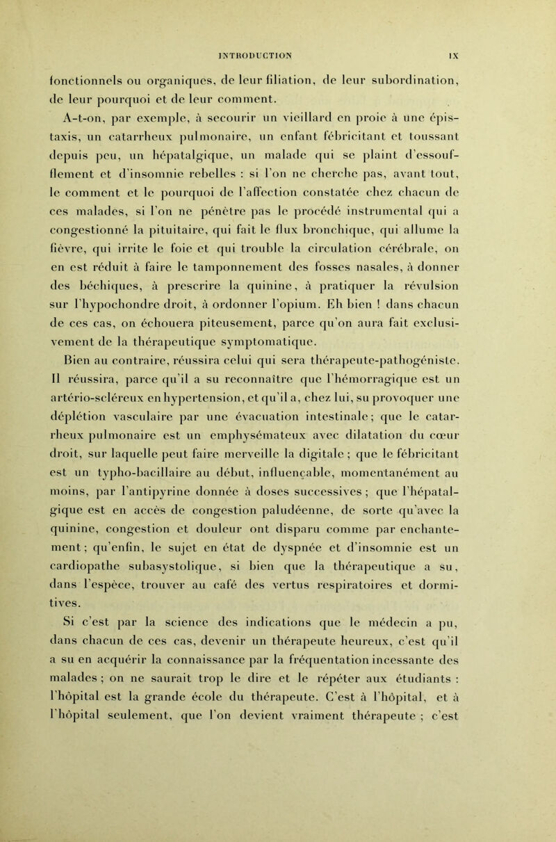 fonctionnels ou organiques, de leur filiation, de leur subordination, de leur pourquoi et de leur comment. A-t-on, par exemple, à secourir un vieillard en proie à une épis- taxis, un catarrheux pulmonaire, un enfant fébricitant et toussant depuis peu, un hépatalgique, un malade qui se plaint d’essouf- flement et d’insomnie rebelles : si l’on ne cherche pas, avant tout, le comment et le pourquoi de l’affection constatée chez chacun de ces malades, si l’on ne pénètre pas le procédé instrumental qui a congestionné la pituitaire, qui fait le flux bronchique, qui allume la fièvre, qui irrite le foie et qui trouble la circulation cérébrale, on en est réduit à faire le tamponnement des fosses nasales, à donner des béchiques, à prescrire la quinine, à pratiquer la révulsion sur l’hypochondre droit, à ordonner l’opium. Eh bien ! dans chacun de ces cas, on échouera piteusement, parce qu’on aura fait exclusi- vement de la thérapeutique symptomatique. Bien au contraire, réussira celui qui sera thérapeute-pathogéniste. Il réussira, parce qu’il a su reconnaître que l’hémorragique est un artério-scléreux en hypertension, et qu’il a, chez lui, su provoquer une déplétion vasculaire par une évacuation intestinale; que le catar- rheux pulmonaire est un emphysémateux avec dilatation du cœur droit, sur laquelle peut faire merveille la digitale; que le fébricitant est un typho-bacillaire au début, influençable, momentanément au moins, par l’antipyrine donnée à doses successives ; que l’hépatal- gique est en accès de congestion paludéenne, de sorte qu’avec la quinine, congestion et douleur ont disparu comme par enchante- ment ; qu’enfîn, le sujet en état de dyspnée et d’insomnie est un cardiopathe suhasystolique, si bien que la thérapeutique a su, dans l’espèce, trouver au café des vertus respiratoires et dormi- tives. Si c’est par la science des indications que le médecin a pu, dans chacun de ces cas, devenir un thérapeute heureux, c’est qu’il a su en acquérir la connaissance par la fréquentation incessante des malades ; on ne saurait trop le dire et le répéter aux étudiants : l’hôpital est la grande école du thérapeute. C’est à l’hôpital, et à l’hôpital seulement, que l’on devient vraiment thérapeute ; c’est