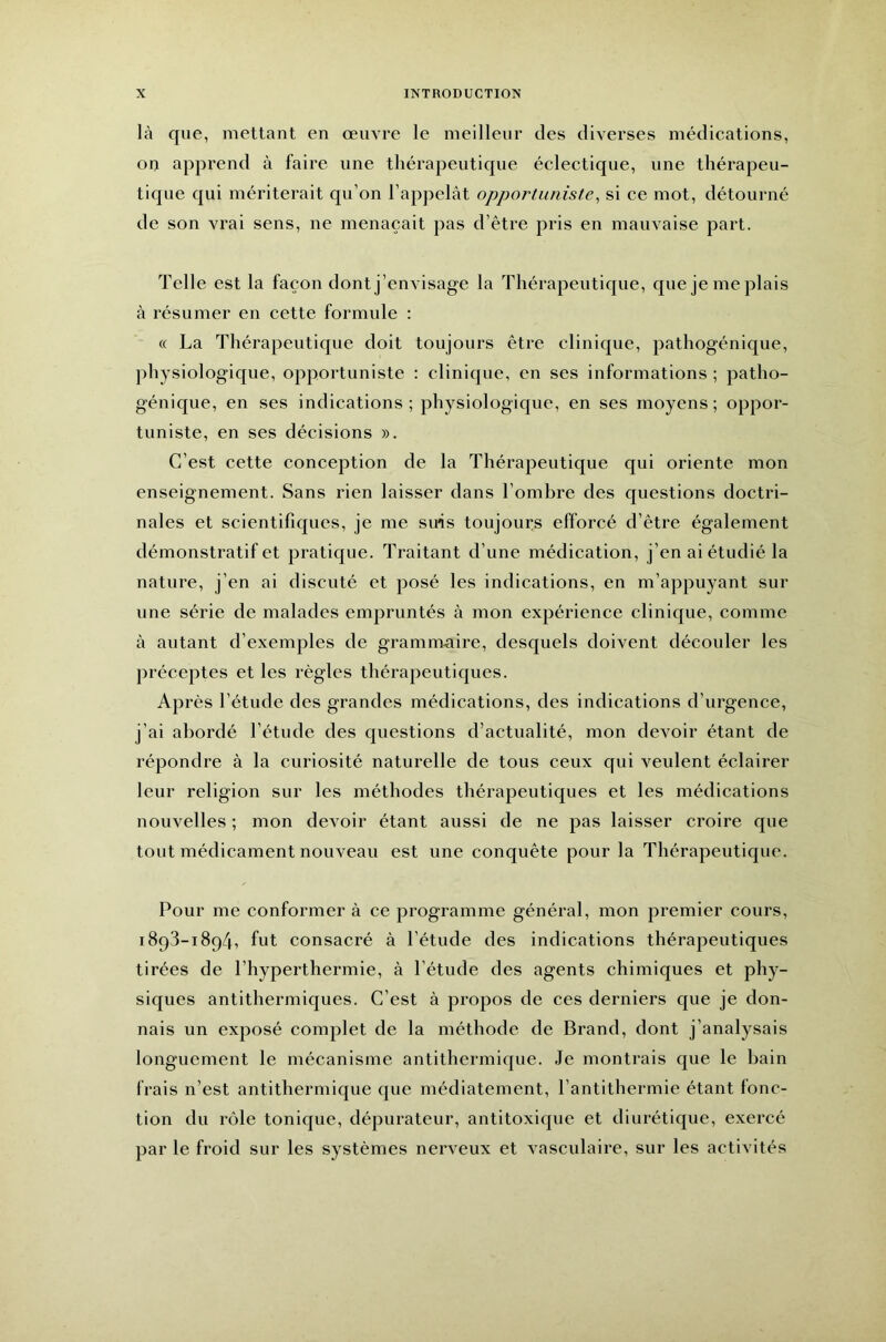 là que, mettant en œuvre le meilleur des diverses médications, on apprend à faire une tliérapeuticjue éclectique, une thérapeu- tique qui mériterait qu’on l’appelât opportuniste^ si ce mot, détourné de son vrai sens, ne menaçait pas d’être pris en mauvaise part. Telle est la façon dont j’envisage la Thérapeutique, que je me plais à résumer en cette formule : « La Thérapeuticpie doit toujours être clinique, pathogénique, physiologique, opportuniste : clinique, en ses informations ; patho- génique, en ses indications ; physiologicjue, en ses moyens ; oppor- tuniste, en ses décisions ». C’est cette conception de la Thérapeutique qui oriente mon enseignement. Sans rien laisser dans l’ombre des questions doctri- nales et scientifiques, je me suis toujours efforcé d’être également démonstratif et pratic{ue. Traitant d’une médication, j’en ai étudié la nature, j’en ai discuté et posé les indications, en m’appuyant sur une série de malades empruntés à mon expérience clinique, comme à autant d’exemples de grammaire, desquels doivent découler les préceptes et les règles thérapeutic|ues. Après l’étude des grandes médications, des indications d’urgence, j’ai abordé l’étude des questions d’actualité, mon devoir étant de répondre à la curiosité naturelle de tous ceux qui veulent éclairer leur religion sur les méthodes thérapeutiques et les médications nouvelles ; mon devoir étant aussi de ne pas laisser croire que tout médicament nouveau est une conquête pour la Thérapeutique. Pour me conformer à ce programme général, mon premier cours, 1893-1894, fut consacré à l’étude des indications thérapeutiques tirées de l’hyperthermie, à l’étude des agents chimiques et phy- siques antithermiques. C’est à propos de ces derniers que je don- nais un exposé complet de la méthode de Brand, dont j’analysais longuement le mécanisme antithermique. Je montrais que le bain frais n’est antithermique que médiatement, l’antithermie étant fonc- tion du rôle tonique, dépurateur, antitoxique et diurétique, exercé par le froid sur les systèmes nerveux et vasculaire, sur les activités