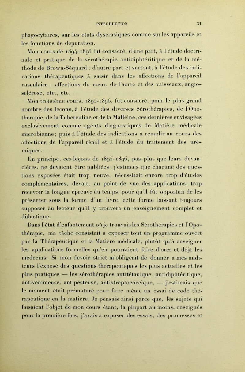 phagocytaires, sur les états dyscrasiques comme sur les appareils et les fonctions de dépuration. Mon cours de 1894-1890 fut consacré, d’une part, à l’étude doctri- nale et pratique de la sérothérapie antidiphtéritique et de la mé- thode de Brown-Séquard ; d’autre part et surtout, cà l’étude des indi- cations thérapeutiques à saisir dans les affections de l’appareil vasculaire : affections du cœur, de l’aorte et des vaisseaux, angio- sclérose, etc., etc. Mon troisième cours, 1890-1896, fut consacré, pour le plus grand nombre des leçons, à l’étude des diverses Sérothérapies, de l’Opo- thérapie, de la Tuberculine et de la Malléine, ces dernières envisagées exclusivement comme agents diagnostiques de Matière médicale microbienne ; puis à l’étude des indications à remplir au cours des affections de l’appareil rénal et à l’étude du traitement des uré- miques. En principe, ces leçons de 1890-1896, pas plus que leurs devan- cières, ne devaient être publiées ; j’estimais que chacune des ques- tions exposées était trop neuve, nécessitait encore trop d’études complémentaires, devait, au point de vue des applications, trop recevoir la longue épreuve du temps, pour qu’il fût opportun de les présenter sous la forme d’un livre, cette forme laissant toujours supposer au lecteur qu’il y trouvera un enseignement complet et didactique. Dans l’état d’enfantement où je trouvais les Sérothérapies et l’Opo- thérapie, ma tâche consistait à exposer tout un programme ouvert par la Thérapeutique et la Matière médicale, plutôt qu’à enseigner les applications formelles qu’en pourraient faire d’ores et déjà les médecins. Si mon devoir strict m’obligeait de donner à mes audi- teurs l’exposé des questions thérapeutiques les plus actuelles et les plus pratiques — les sérothérapies antitétanique, antidiphtéritique, antivenimeuse, antipesteuse, antistreptococcique, — j’estimais que le moment était prématuré pour faire même un essai de code thé- rapeutique en la matière. Je pensais ainsi parce que, les sujets qui faisaient l’objet de mon cours étant, la plupart au moins, enseignés pour la première fois, j’avais à exposer des essais, des promesses et