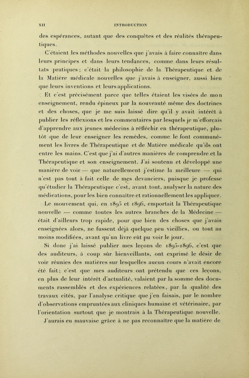 des espérances, autant cpie des conquêtes et des réalités thérapeu- tiques. C’étaient les méthodes nouvelles que j’avais à faire connaître dans leurs principes et clans leurs tendances, comme dans leurs résul- tats pratic[ues ; c’était la pliilosojihie de la Thérapeuticpie et de la Matière médicale nouvelles cpie j’avais à enseigner, aussi bien c[uc leurs inventions et leurs ajiplications. Et c’est précisément parce cpie telles étaient les visées de mon enseignement, rendu épineux par la nouveauté même des doctrines et des choses, cpie je me suis laissé dire cju’il y avait intérêt à publier les réflexions et les commentaires par lesc|uels je m’efforcais d’apprendre aux jeunes médecins à réfléchir en thérapeutic[ue, plu- tôt c{ue de leur enseigner les remèdes, comme le font communé- ment les livres de Thérapeuticpie et de Matière médicale cju’ils ont entre les mains. C’est que j’ai d’autres manières de comprendre et la Thérapeuticpie et son enseignement. J’ai soutenu et développé une manière de voir — c[ue naturellement j’estime la meilleure — cjui n’est pas tout cà fait celle de mes devanciers, puisque je professe qu’étudier la Thérapeuticpie c’est, avant tout, analyser la nature des médications, pour les bien connaître et rationnellement les applicjuer. Le mouvement cjui, en i8q5 et 1896, emportait la Thérapeuticpie nouvelle — comme toutes les autres branches de la Médecine — était d’ailleurs trop rapide, pour cpie bien des choses c[ue j’avais enseignées alors, ne fussent déjà quelc[ue peu vieillies, ou tout au moins modifiées, avant qu’un livre eût pu voir le jour. Si donc j’ai laissé publier mes leçons de 1890-1896, c’est c{ue des auditeurs, à coup sûr bienveillants, ont exprimé le désir de voir réunies des matières sur lesquelles aucun cours n’avait encore été fait; c’est que mes auditeurs ont prétendu cjue ces leçons, en plus de leur intérêt d’actualité, valaient par la somme des docu- ments rassemblés et des expériences relatées, par la qualité des travaux cités, par l’analyse critique que j’en faisais, par le nombre d’observations empruntées aux clinicpies humaine et vétérinaire, par l’orientation surtout que je montrais à la Thérapeuticjue nouvelle. J’aurais eu mauvaise grâce à ne pas reconnaître cjue la matière de