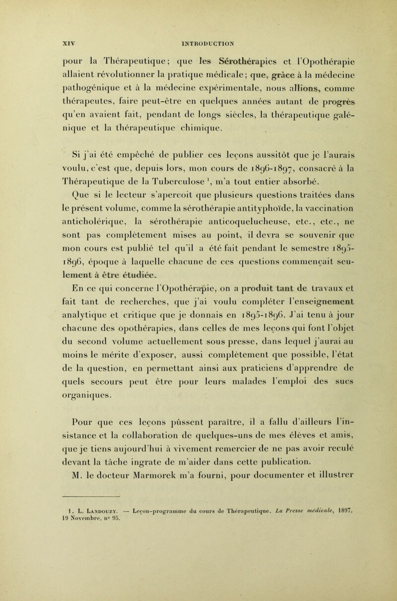 pour la Thérapeutique ; que les Sérothérapies et l’Opothérapie allaient révolutionner la pratique médicale; que, grâce à la médecine pathogénique et à la médecine expérimentale, nous allions, comme thérapeutes, faire peut-être en quelques années autant de progrès qu’en avaient fait, pendant de longs siècles, la thérapeutique galé- nique et la tliérapeutique chimique. Si j’ai été empêché de publier ces leçons aussitôt que je l’aurais voulu, c’est que, depuis lors, mon cours de 189G-1897, consacré à la Thérapeutique de la Tuberculose b m’a tout entier absorbé. Que si le lecteur s’aperçoit que plusieurs questions traitées dans le présent volume, comme la sérothérapie antityphoïde, la vaccination anticholérique, la sérothérapie anticoquelucheuse, etc., etc., ne sont pas complètement mises au pointv, il devra se souvenir que mon cours est publié tel qu’il a été fait pendant le semestre 189a- 189G, époque à laquelle chacune de ces questions commençait seu- lement à être étudiée. En ce qui concerne l’Opothérapie, on a produit tant de travaux et fait tant de recherches, que j’ai voulu compléter l’enseignement analytique et critique que je donnais en 1893-189G. J’ai tenu à jour chacune des opothérapies, dans celles de mes leçons qui font l’objet du second volume actuellement sous presse, dans lequel j’aurai au moins le mérite d’exposer, aussi complètement que possible, l’état de la question, en permettant ainsi aux praticiens d’apprendre de quels secours peut être pour leurs malades l’emploi des sucs organiques. Pour que ces leçons pussent paraître, il a fallu d’ailleurs l’in- sistance et la collaboration de quelques-uns de mes élèves et amis, que je tiens aujourd’hui à vivement remercier de ne pas avoir reculé devant la tâche ingrate de m’aider dans cette publication. M. le docteur Marmorek m’a fourni, pour documenter et illustrer I . L. Landouzy. — Loçon-prograinme du cours de Thérapeutique. La Presse médicale, 1897, 19 Novembre, n“ 9.').