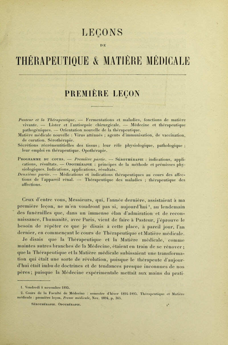 LEÇONS D E THÉRAPEUTIQUE & MATIÈRE MÉDICALE PREMIÈRE LEÇON Pasteur et la Thérapeutique. — P’eririeiilations et maladies, fonctions de matière vivante. —- Lister et l’antisepsie chirurgicale. — Médecine et thérapeutique pathogéniques. — Orientation nouvelle de la thérapeutique. Matière médicale nouvelle : Virus atténués ; agents d'immunisation, de vaccination, de curation. Sérothérapie. Sécrétions récrémentitielles des tissus ; leur rôle physiologique, pathologique ; leur emploi en thérapeutique. Opothérapie. Programme du cours. ■ - Première partie. —■ Sérothérapie : indications, appli- cations, résultats. — Opothérapie : principes de la méthode et prémisses phy- siologiques. Indications, applications, résultats. Deuxième partie. — Médications et indications thérapeutiques au cours des affec- tions de l’appareil rénal. — Thérapeutique des maladies ; thérapeutique des affections. Ceux d’entre vous, Alessieurs, qui, l’année dernière, assistaient à ma première leçon, ne m’en voudront pas si, aujourd’hui C au lendemain des funérailles que, dans un immense élan d’admiration et de recon- naissance, l’humanité, avec Paris, vient de faire à Pasteur, j’éprouve le besoin de répéter ce que je disais cà cette place, à pareil jour, l’an dernier, en commençant le cours de Thérapeutique et Alatière médicale. Je disais que la Thérapeutique et la Matière médicale, comme maintes autres branches de la Médecine, étaient en train de se rénover ; que la Thérapeutique et la Alatière médicale subissaient une transforma- tion qui était une sorte de révolution, puisque le thérapeute d’aujour- d’hui était imbu de doctrines et de tendances presque inconnues de nos pères; puisque la Alédecine expérimentale mettait aux mains du prati- 1. Vendredi 8 novembre 1895. 2. Cours de la Faculté de Médecine : semestre d'hiver 1894-1895. Thérapeutique et Matière médicale : première leçon. Presse médicale, Nov. 1894, p. 30.5. Sérothérapie. Opothérapie. ■*