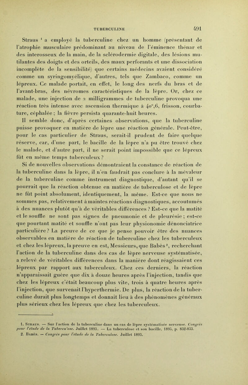 Straus ^ a employé la tuberculine chez un homme (présentant de l’atrophie musculaii’e prédominant au niveau de l’éminence thénar et des interosseux de la main, de la sclérodermie digitale, des lésions mu- tilantes des doigts et des orteils, des maux perforants et une dissociation incomplète de la sensibilité) que certains médecins avaient considéré comme un syringomyélique, d’autres, tels que Zambaco, comme un lépreux. Ce malade portait, en effet, le long des nerfs du bras et de l’avant-bras, des névromes caractéristiques de la lèpre. Or, chez ce malade, une injection de 2 milligrammes de tuberculine provoqua une réaction très intense avec ascension thermique à 4o“,6, frisson, courba- ture, céphalée ; la lièvre persista quarante-huit heures. Il semble donc, d’après certaines observations, que la tuberculine puisse provoquer en matière de lèpre une réaction générale. Peut-être, pour le cas particulier de Straus, serait-il prudent de faire quelque réserve, car, d’une part, le bacille de la lèpre n’a pu être trouvé chez le malade, et d’autre part, il ne serait point impossible que ce lépreux lut en même temps tuberculeux ? Si de nouvelles observations démontraient la constance de réaction de la tuberculine dans la lèpre, il n’en faudrait pas conclure à la mévaleur de la tuberculine comme instrument diagnostique, d’autant qu’il se pourrait que la réaction obtenue en matière de tuberculose et de lèpre ne fût point absolument, identiquement, la même. Est-ce que nous ne sommes pas, relativement à maintes réactions diagnostiques, accoutumés à des nuances plutôt qu’à de véritables différences ? Est-ce que la matité et le souffle ne sont pas signes de pneumonie et de pleurésie ; est-ce que pourtant matité et souffle n’ont pas leur physionomie dénonciatrice particulière? La preuve de ce que je pense pouvoir être des nuances observables en matière de réaction de tuberculine chez les tuberculeux et chez les lépreux, la preuve en est, Messieurs, que Babès^, recherchant l’action de la tuberculine dans des cas de lèpre nerveuse systématisée, a relevé de véritables différences dans la manière dont réagissaient ces lépreux par rapport aux tubercideux. Chez ces derniers, la réaction n’apparaissait guère que dix à douze heures après l’injection, tandis que chez les lépreux c’était beaucoup plus vite, trois à quatre heures après l’injection, que survenait l’hyperthermie. De plus, la réaction de la tuber- culine durait plus longtemps et donnait lieu à des phénomènes généraux plus sérieux chez les lépreux que chez les tuberculeux. 1. Straus. — Sur l’action de la tuberculine dans un cas de lèpre systéiniitisée nerveuse. Congrès pour l’élude de la Tiibercu'ose. Juillet 1893. — La tuberculose et son bacille, 1893, p. 832-833. 2. Babks. — Congrès pour l'élude de la Tuberculose. Juillet 1893.