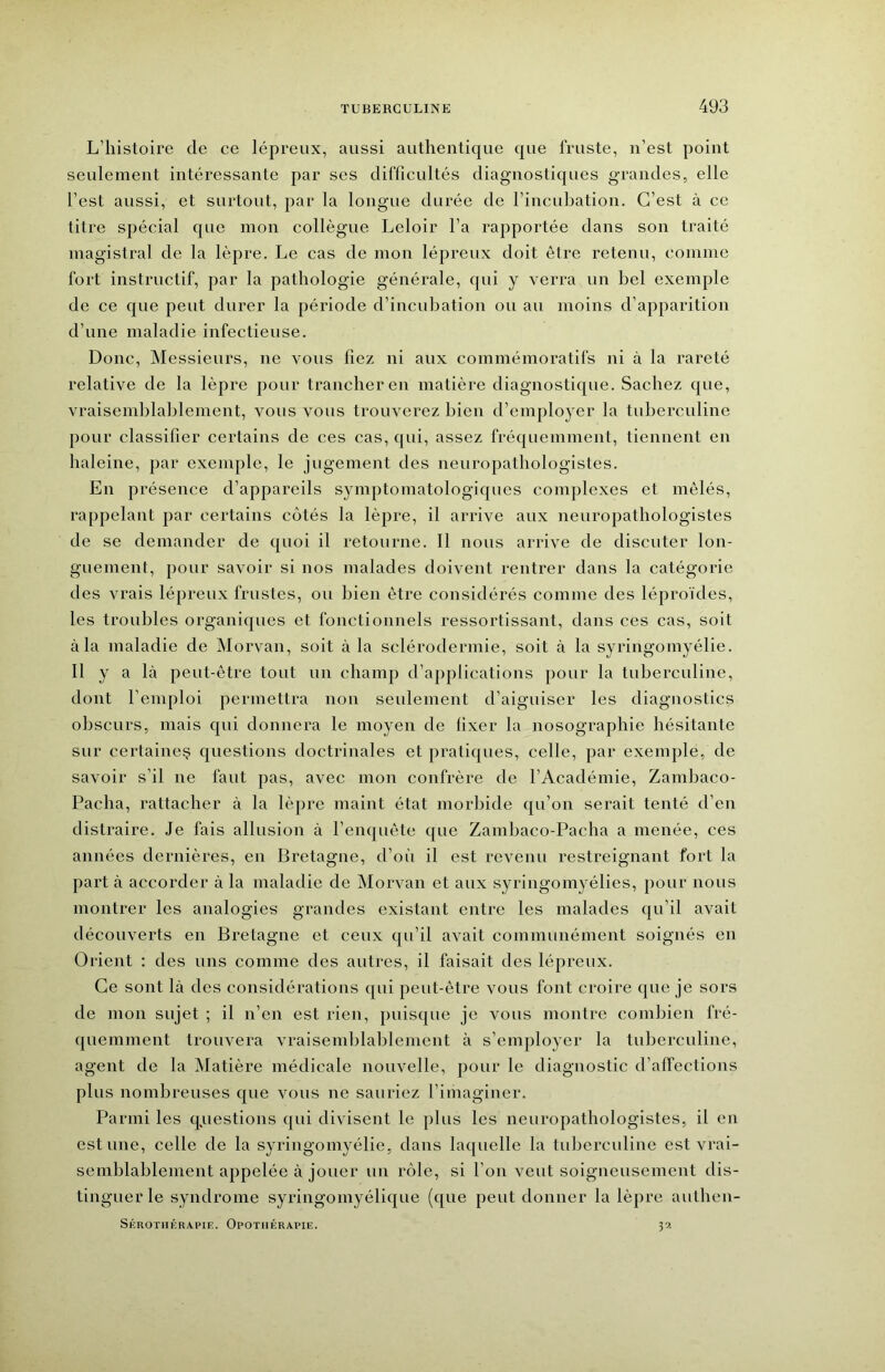 L’histoire de ce lépreux, aussi authentique que fruste, n’est point seulement intéressante par scs difficultés diagnostiques grandes, elle l’est aussi, et surtout, par la longue durée de l’incubation. C’est à ce titre spécial que mon collègue Leloir l’a rapportée dans son traité magistral de la lèpre. Le cas de mon lépreux doit être retenu, comme fort instructif, par la pathologie générale, qui y verra un bel exemple de ce que peut durer la période d’incubation ou au moins d’apparition d’une maladie infectieuse. Donc, Messieurs, ne vous fiez ni aux commémoratifs ni à la rareté relative de la lèpre pour trancher en matière diagnostique. Sachez que, vraisendilahlement, vous vous trouverez bien d’emploj^er la tuberculine pour classifier certains de ces cas, qui, assez fréquemment, tiennent en haleine, par exemple, le jugement des neuropathologistes. En présence d’appareils symptomatologiques complexes et mêlés, rappelant par certains cotés la lèpre, il arrive aux neuropathologistes de se demander de quoi il retourne. 11 nous arrive de discuter lon- guement, pour savoir si nos malades doivent rentrer dans la catégorie des AU’ais lépreux frustes, ou bien être considérés comme des léproïdes, les troubles organiques et fonctionnels ressortissant, dans ces cas, soit à la maladie de Morvan, soit à la sclérodermie, soit à la syringomyélie. 11 y a là peut-être tout un champ d’applications pour la tuberculine, dont l’emploi permettra non seulement d’aiguiser les diagnostics obscurs, mais qui donnera le moyen de fixer la nosographie hésitante sur certaine? questions doctrinales et pratiques, celle, par exemple, de savoir s’il ne faut pas, avec mon confrère de l’Académie, Zambaco- Pacha, rattacher à la lèpre maint état morbide qu’on serait tenté d’en distraire. Je fais allusion à l’enquête que Zambaco-Pacha a menée, ces années dernières, en Bretagne, d’oii il est revenu restreignant fort la part à accorder à la maladie de Morvan et aux syringomyélies, pour nous montrer les analogies grandes existant entre les malades qu’il avait découverts en Bretagne et ceux qu’il avait communément soignés en Orient ; des uns comme des autres, il faisait des lépreux. Ce sont là des considérations qui peut-être vous font croire que je sors de mon sujet ; il n’en est rien, puisque je vous montre combien fré- quemment trouvera vraisemlilalilement à s’employer la tuberculine, agent de la Matière médicale nouvelle, pour le diagnostic d’affections plus nombreuses que vous ne sauriez l’imaginer. Parmi les q^uestions qui divisent le plus les neuropatbologistes, il en estime, celle de la syringomyélie, dans laquelle la tuberculine est vrai- semblablement appelée à jouer un riMe, si l’on veut soigneusement dis- tinguer le syndrome syringomyélique (que peut donner la lèpre aulben- Sérothérapie. Opothérapie. 3’-