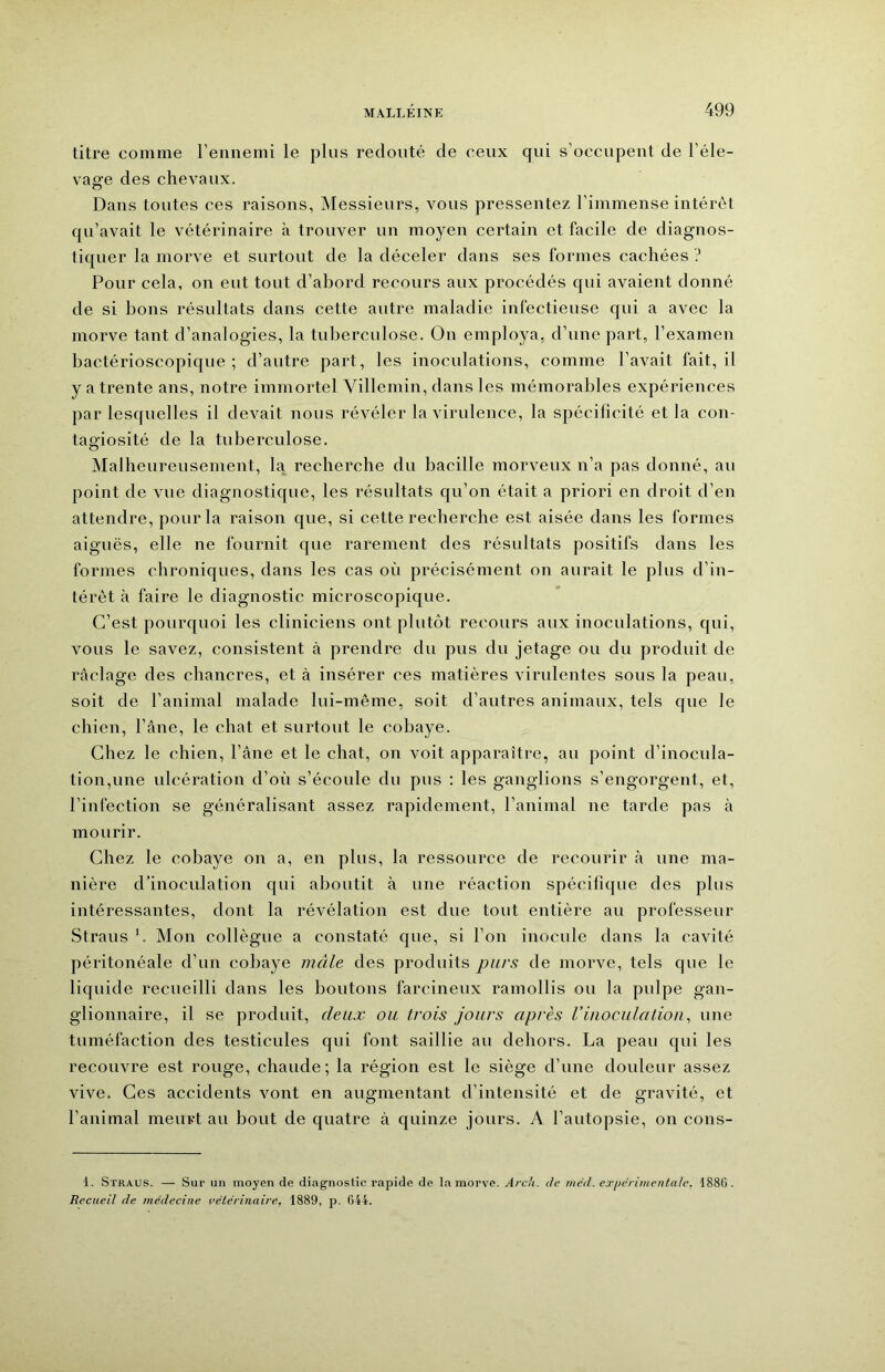 titre comme l’ennemi le plus redouté de ceux qui s’occupent de l’éle- vage des chevaux. Dans toutes ces raisons, Messieurs, vous pressentez l’immense intérêt qu’avait le vétérinaire à trouver un moyen certain et facile de diagnos- tiquer la morve et surtout de la déceler dans ses formes cachées ? Pour cela, on eut tout d’abord recours aux procédés qui avaient donné de si bons résultats dans cette autre maladie infectieuse qui a avec la morve tant d’analogies, la tuberculose. On employa, d’une part, l’examen bactérioscopique ; d’autre part, les inoculations, comme l’avait fait, il y a trente ans, notre immortel Villemin, dans les mémorables expériences par lesquelles il devait nous révéler la virulence, la spécificité et la con- tagiosité de la tuberculose. Malheureusement, la recherche du bacille morveux n’a pas donné, au point de vue diagnostique, les résultats qu’on était a priori en droit d’en attendre, pour la raison que, si cette recherche est aisée dans les formes aiguës, elle ne fournit que rarement des résultats positifs dans les formes chroniques, dans les cas où précisément on aurait le plus d’in- térêt à faire le diagnostic microscopique. C’est pourquoi les cliniciens ont plutôt recours aux inoculations, qui, vous le savez, consistent à prendre du pus du jetage ou du produit de raclage des chancres, et à insérer ces matières virulentes sous la peau, soit de l’animal malade lui-même, soit d’autres animaux, tels que le chien, l’âne, le chat et surtout le cobaye. Chez le chien, l’âne et le chat, on voit apparaître, au point d’inocula- tion,une ulcération d’où s’écoule du pus : les ganglions s’engorgent, et, l’infection se généralisant assez rapidement, l’animal ne tarde pas à mourir. Chez le cobaye on a, en plus, la ressource de recourir à une ma- nière d’inociüation qui aboutit à une réaction spécifique des plus intéressantes, dont la révélation est due tout entière au professeur Straus *. Mon collègue a constaté que, si l’on inocule dans la cavité péritonéale d’un cobaye mâle des produits purs de morve, tels que le liquide recueilli dans les boutons farcineux ramollis ou la pulpe gan- glionnaire, il se produit, deux ou trois jours après l’inoculalioip une tuméfaction des testicules qui font saillie au dehors. La peau qui les recouvre est rouge, chaude; la région est le siège d’une douleur assez vive. Ces accidents vont en augmentant d’intensité et de gravité, et l’animal meurt au bout de quatre à quinze jours. A l’autopsie, on cons- 1. Straus. — Sur un moyen de diagnostic rapide de la morve. Arcti. de méd. expérimentale, 1886. Recueil de médecine vétérinaire, 1889, p. 644.