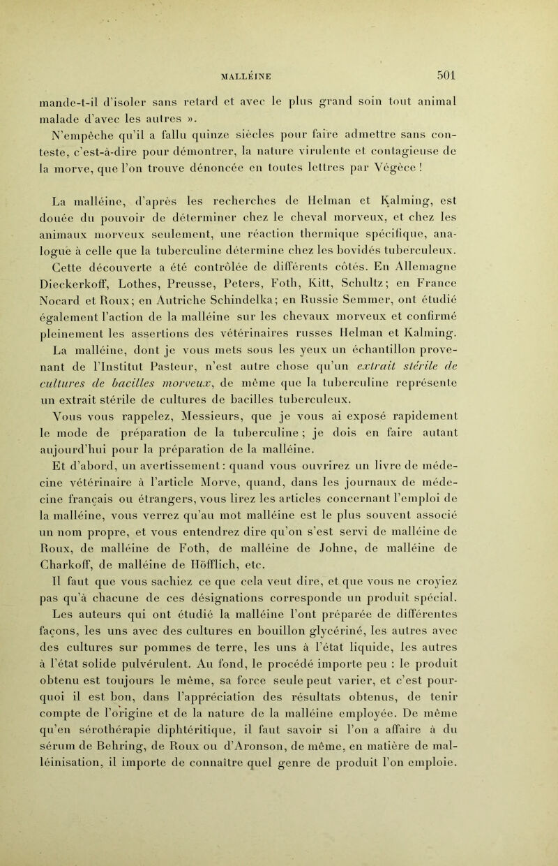 mande-t-il d’isoler sans retard et avec le plus grand soin tout animal malade d’avec les autres ». N’empêche qu’il a fallu quinze siècles pour faire admettre sans con- teste, c’est-à-dire pour démontrer, la nature virulente et contagieuse de la morve, que l’on trouve dénoncée en toutes lettres par Végèce ! La malléine, d’après les recherches de Helman et Kalming, est douée du pouvoir de déterminer chez le cheval morveux, et chez les animaux morveux seulement, une réaction thermique spécifique, ana- logue à celle que la tuberculine détermine chez les bovidés tuberculeux. Cette découverte a été contrôlée de différents côtés. En Allemagne Dieckerkoff, Lothes, Preusse, Peters, Foth, Kitt, Schultz; en France Nocard et Roux; en Autriche Schindelka; en Russie Semmer, ont étudié également l’action de la malléine sur les chevaux morveux et confirmé O pleinement les assertions des vétérinaires russes Helman et Kalming. La malléine, dont je vous mets sous les yeux un échantillon prove- nant de l’Institut Pasteur, n’est autre chose qu’un extrait stérile de cultures de bacilles morveux., de même que la tubereuline représente un extrait stérile de cultures de bacilles tuberculeux. Vous vous rappelez. Messieurs, que je vous ai exposé rapidement le mode de préparation de la tuberculine ; je dois en faire autant aujourd’hui pour la préparation de la malléine. Et d’abord, un avertissement: quand vous ouvrirez un livre de méde- cine vétérinaire à l’article Morve, quand, dans les journaux de méde- cine français ou étrangers, vous lirez les articles concernant l’emploi de la malléine, vous verrez qu’au mot malléine est le plus souvent associé un nom propre, et vous entendrez dire qu’on s’est servi de malléine de Roux, de malléine de Foth, de malléine de Johne, de malléine de Charkoff, de malléine de Hôfflich, etc. Il faut que vous sachiez ce que cela veut dire, et que vous ne croyiez pas qu’à chacune de ces désignations corresponde un produit spécial. Les auteurs qui ont étudié la malléine l’ont préparée de différentes façons, les uns avec des eultures en bouillon glycériné, les autres avec des cultures sur pommes de terre, les uns à l’état liquide, les autres à l’état solide pulvérulent. Au fond, le procédé importe peu : le produit obtenu est toujours le même, sa foree seule peut varier, et c’est pour- quoi il est bon, dans l’appréciation des résultats obtenus, de tenir compte de l’origine et de la nature de la malléine employée. De même qu’en sérothérapie diphtéritique, il faut savoir si l’on a affaire à du séiaim de Behring, de Roux ou d’Aronson, de même, en matière de mal- léinisation, il importe de connaître quel genre de produit l’on emploie.