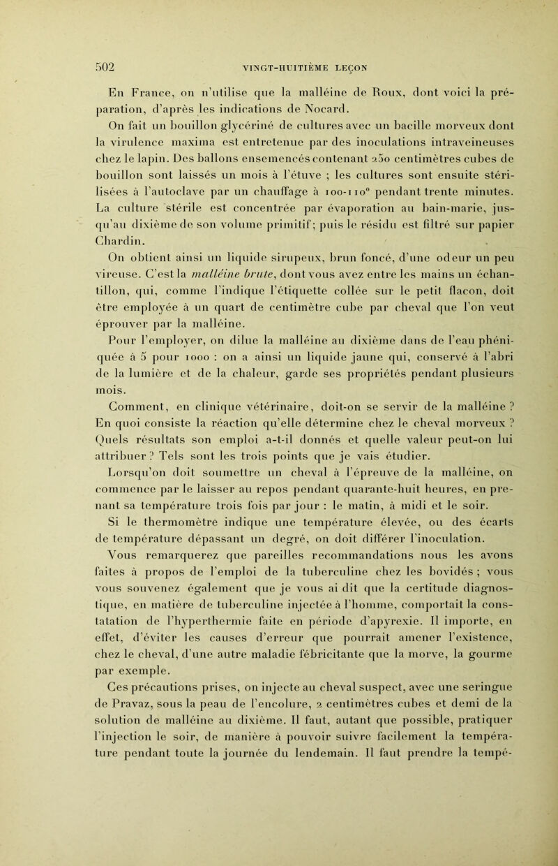 En France, on n’utilise que la malléine de Roux, dont voici la pré- paration, d’après les indications de Nocard. On fait un bouillon glycériné de cultures avec un bacille morveux dont la virulence maxima est entretenue par des inoculations intraveineuses chez le lapin. Des ballons ensemencés contenant a5o centimètres cubes de bouillon sont laissés un mois à l’étuve ; les cultures sont ensuite stéri- lisées à l’autoclave par un chauffage à 100-110“ pendant trente minutes. La culture stérile est concentrée par évaporation au bain-marie, jus- qu’au dixième de son volume primitif; puis le résidu est filtré sur papier Chardin. On obtient ainsi un liquide sirupeux, brun foncé, d’une odeur un peu vireuse. C’est la malléine brute^ dont vous avez entre les mains un échan- tillon, ({ui, comme l’indique l’étiquette collée sur le petit flacon, doit être employée à un quart de centimètre cube par cheval que l’on veut éprouver par la malléine. Pour l’employer, on dilue la malléine au dixième dans de l’eau phéni- quée à 5 pour 1000 : on a ainsi un liquide jaune qui, conservé à l’abri de la lumière et de la chaleur, garde ses propriétés pendant plusieurs mois. Comment, en clinique vétérinaire, doit-on se servir de la malléine? En quoi consiste la réaction qu’elle détermine chez le cheval morveux ? (fuels résultats son emploi a-t-il donnés et quelle valeur peut-on lui attribuer ? Tels sont les trois points que je vais étudier. Lorsqu’on doit soumettre un cheval à l’épreuve de la malléine, on commence par le laisser au repos pendant quarante-huit heures, en pre- nant sa température trois fois par jour : le matin, à midi et le soir. Si le thermomètre indique une température élevée, ou des écarts de température dépassant un degré, on doit différer l’inoculation. Vous remarquerez que pareilles recommandations nous les avons faites à propos de l’emploi de la tuberculine chez les bovidés ; vous vous souvenez également que je vous ai dit que la certitude diagnos- tique, en matière de tuberculine injectée à l’homme, comportait la cons- tatation de l’hyperthermie faite en période d’apyrexie. Il importe, en effet, d’éviter les causes d’erreur que pourrait amener l’existence, chez le cheval, d’une autre maladie fébricitante que la morve, la gourme par exemple. Ces précautions prises, on injecte au cheval suspect, avec une seringue de Pravaz, sous la peau de l’encolure, 2 centimètres cubes et demi de la solution de malléine au dixième. Il faut, autant que possible, pratiquer l’injection le soir, de manière à pouvoir suivre facilement la tempéra- ture pendant toute la journée du lendemain. Il faut prendre la tempé-