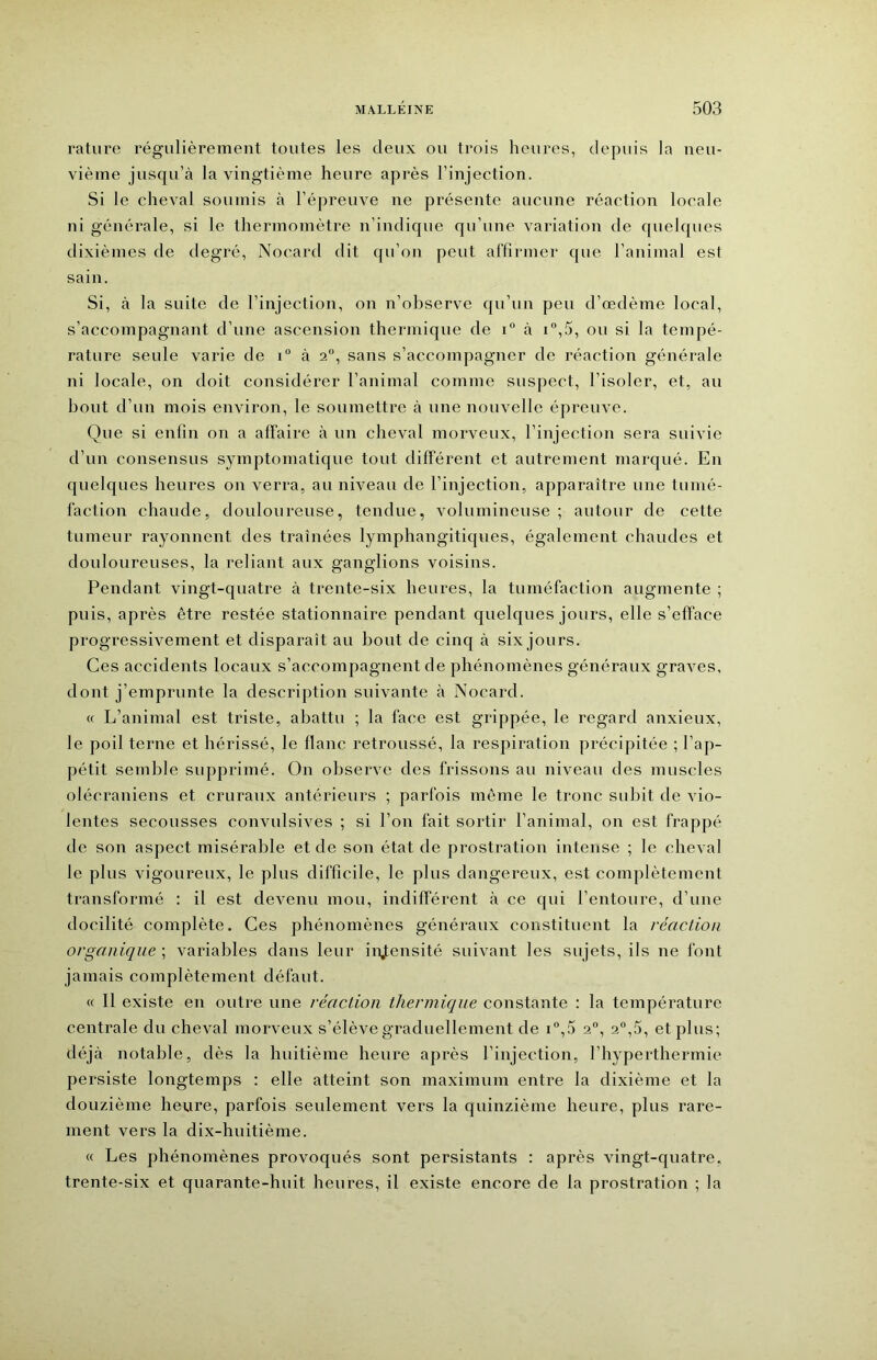 rature régulièrement toutes les deux ou trois heures, depuis la neu- vième jusqu’à la vingtième heure après l’injection. Si le cheval soumis à l’épreuve ne présente aucune réaction locale ni générale, si le thermomètre n’indique qu’une variation de quelques dixièmes de degré, Nocard dit qu’on peut alfirmer que l’animal est sain. Si, à la suite de l’injection, on n’observe qu’un peu d’œdème local, s’accompagnant d’une ascension thermique de i à i“,5, ou si la tempé- rature seule varie de i“ à 2“, sans s’accompagner de réaction générale ni locale, on doit considérer l’animal comme suspect, l’isoler, et, au bout d’un mois environ, le soumettre à une nouvelle épreuve. Que si enfin on a affaire à un cheval morveux, l’injection sera suivie d’un consensus symptomatique tout différent et autrement marqué. En quelques heures on verra, au niveau de l’injection, apparaître une tumé- faction chaude, douloureuse, tendue, volumineuse; autour de cette tumeur rayonnent des traînées lymphangitiques, également chaudes et douloureuses, la reliant aux ganglions voisins. Pendant vingt-quatre à trente-six heures, la tuméfaction augmente ; puis, après être restée stationnaire pendant quelques jours, elle s’efface progressivement et disparaît au bout de cinq à six jours. Ces accidents locaux s’accompagnent de phénomènes généraux graves, dont j’emprunte la description suivante à Nocard. « L’animal est triste, abattu ; la face est grippée, le regard anxieux, le poil terne et hérissé, le flanc retroussé, la respiration précipitée ; l’ap- pétit semble supprimé. On observe des frissons au niveau des muscles olécraniens et cruraux antérieurs ; parfois môme le tronc subit de vio- lentes secousses convulsives ; si l’on fait sortir l’animal, on est frappé de son aspect misérable et de son état de prostration intense ; le cheval le plus vigoureux, le plus difficile, le plus dangereux, est complètement transformé : il est devenu mou, indifférent à ce qui l’entoure, d’une docilité complète. Ces phénomènes généraux constituent la réaction organique ; variables dans leur intensité suivant les sujets, ils ne font jamais complètement défaut. « Il existe en outre une réaction thermique constante : la température centrale du cheval morveux s’élève graduellement de ff,5 2“, 2,5, et plus; déjà notable, dès la huitième heure après l’injection, l’hyperthermie persiste longtemps : elle atteint son maximum entre la dixième et la douzième heure, parfois seulement vers la quinzième heure, plus rare- ment vers la dix-huitième. « Les phénomènes provoqués sont persistants : après vingt-quatre, trente-six et quarante-huit heures, il existe encore de la prostration ; la