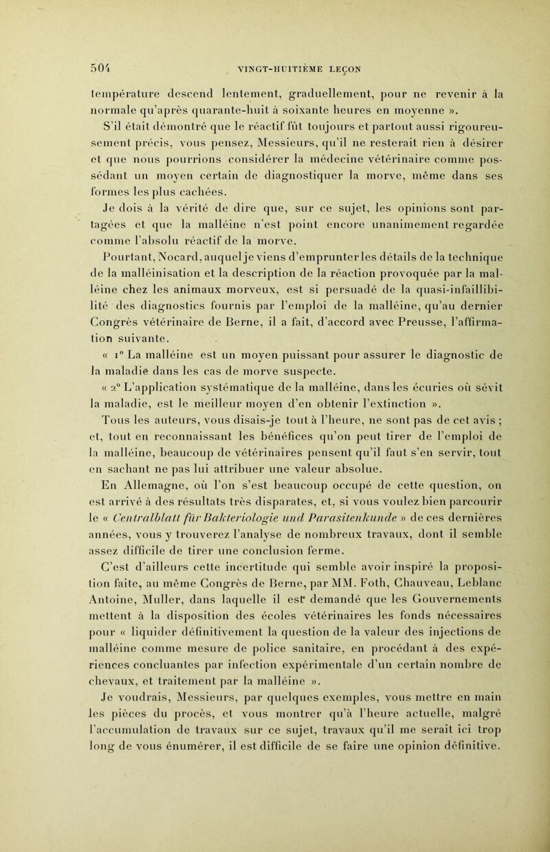 température descend lentement, graduellement, pour ne revenir à la normale qu’après quarante-huit à soixante heures en moyenne m. S’il était démontré que le réactif fût toujours et partout aussi rigoureu- sement précis, vous pensez, INIessieurs, qu’il ne resterait rien à désirer et que nous pourrions considérer la médecine vétérinaire comme pos- sédant un moyen certain de diagnostiquer la morve, même dans ses formes les plus cachées. Je dois à la vérité de dire que, sur ce sujet, les opinions sont par- tagées et que la malléine n’est point encore unanimement regardée comme l’absolu réactif de la morve. Pourtant, Nocard, auquel je viens d’emprunter les détails de la technique de la malléinisation et la description de la réaction provoquée par la mal- léine chez les animaux morveux, est si persuadé de la quasi-infaillibi- lité des diagnostics fournis par l’emploi de la malléine, qu’au dernier Congrès vétérinaire de Berne, il a fait, d’accord avec Preusse, l’affirma- tion suivante. « i” La malléine est un moyen puissant pour assurer le diagnostic de la maladie dans les cas de morve suspecte. « 2“ L’application systématique de la malléine, dans les écuries où sévit la maladie, est le meilleur moyen d’en obtenir l’extinction ». Tous les auteurs, vous disais-je tout à l’heure, ne sont pas de cet avis ; et, tout en reconnaissant les bénéfices qu’on peut tirer de l’emploi de la malléine, beaucoup de vétérinaires pensent qu’il faut s’en servir, tout en sachant ne pas lui attribuer une valeur absolue. En Allemagne, où l’on s’est beaucoup occupé de cette question, on est arrivé à des résultats très disparates, et, si vous voulez bien parcourir le (( Centrcdblatt fïir Bakteriologie und Parasitenkunde » de ces dernières années, vous y trouverez l’analyse de nombreux travaux, dont il semble assez difficile de tirer une conclusion ferme. C’est d’ailleurs cette incertitude qui semble avoir inspiré la proposi- tion faite, au même Congrès de Berne, par MM. Foth, Chauveau, Leblanc Antoine, INIuller, dans laquelle il est* demandé que les Gouvernements mettent à la disposition des écoles vétérinaires les fonds nécessaires pour « liquider définitivement la question de la valeur des injections de malléine comme mesure de police sanitaire, en procédant à des expé- riences concluantes par infection expérimentale d’un certain nombre de chevaux, et traitement par la malléine ». Je voudrais. Messieurs, par quelques exemples, vous mettre en main les pièces du procès, et vous montrer qu’à l’heure actuelle, malgré l’accumulation de travaux sur ce sujet, travaux qu’il me serait ici trop long de vous énumérer, il est difficile de se faire une opinion définitive.