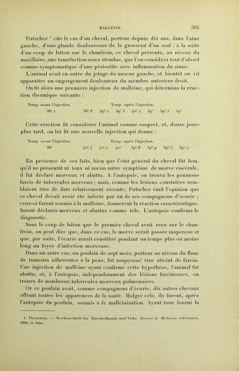 Putscher ‘ cite le cas d’un cheval, porteur depuis dix ans, dans l’aine gauche, d’une glande douloureuse de la grosseur d’un œuf : à la suite d’un coup de bâton sur le chanfrein, ce cheval présenta, au niveau du maxillaire, une tuméfaction assez étendue, cpie l’on considéra tout d’abord comme symptomatique d’une périostite avec inflammation du sinus. L’animal avait en outre du jetage du naseau gauche, et bientôt on vit apparaître un engorgement douloureux du membre antérieur droit. On fit alors une première injection de malléine, qui détermina la réac- tion thermique suivante : Temp. avant l’injection. Temp. après l'injection. 38°,2 38°,8 39°,2 39°,5 4o°'2 39° 39,5 89° Cette réaction fit considérer l’animal comme suspect, et, douze jours plus tard, on lui fit une nouvelle injection qui donna : Temp. avant l’injection. Temp. après l’injection. 38° 40°,4 40°, I 4ü° 39°,8 39°,9 39°,5 39°,4 En présence de ces faits, bien que l’état général du cheval fût bon, qu’il ne présentât ni toux ni aucun antre symptôme de morve viscérale, il fut déclaré morveux et abattu. A l’autopsie, on trouva les poumons farcis de tubercules morveux; mais, comme les lésions constatées sem- blaient être de date relativement récente, Putscher émit l’opinion que ce cheval devait avoir été infecté par un de ses compagnons d’écurie ; ceux-ci furent soumis à la malléine, donnèrent la réaction caractéristique, furent déclarés morveux et abattus comme tels. L’autopsie confirma le diagnostic. Sans le coup de bâton que le premier cheval avait reçu sur le chan- frein, on peut dire que, dans ce cas, la morve serait passée inaperçue et que, par suite, l’écurie aurait constitué pendant un temps plus ou moins long un foyer d’infection morveuse. Dans un autre cas, un poulain de sept mois, porteur au niveau du flanc de tumeurs adhérentes à la peau, fut soupçonné être atteint de larcin. Une injection de malléine ayant confirmé cette hypothèse, l’animal fut abattu, et, à l’autopsie, indépendamment des lésions farcineuses, on trouva de nombreux tubercules morveux pulmonaires. Or ce poulain avait, comme compagnons d’écurie, dix autres chevaux offrant toutes les apparences de la santé. ^lalgré cela, ils furent, après l’autopsie du poulain, soumis à la malléinisation. Ayant tous fourni la 1. PuTSCiiEU. — Woclieiischi'in lür Thicrhcilkuiule uiid Violie. Recueil de Médecine vclcnmure. 1890, lo Juin.