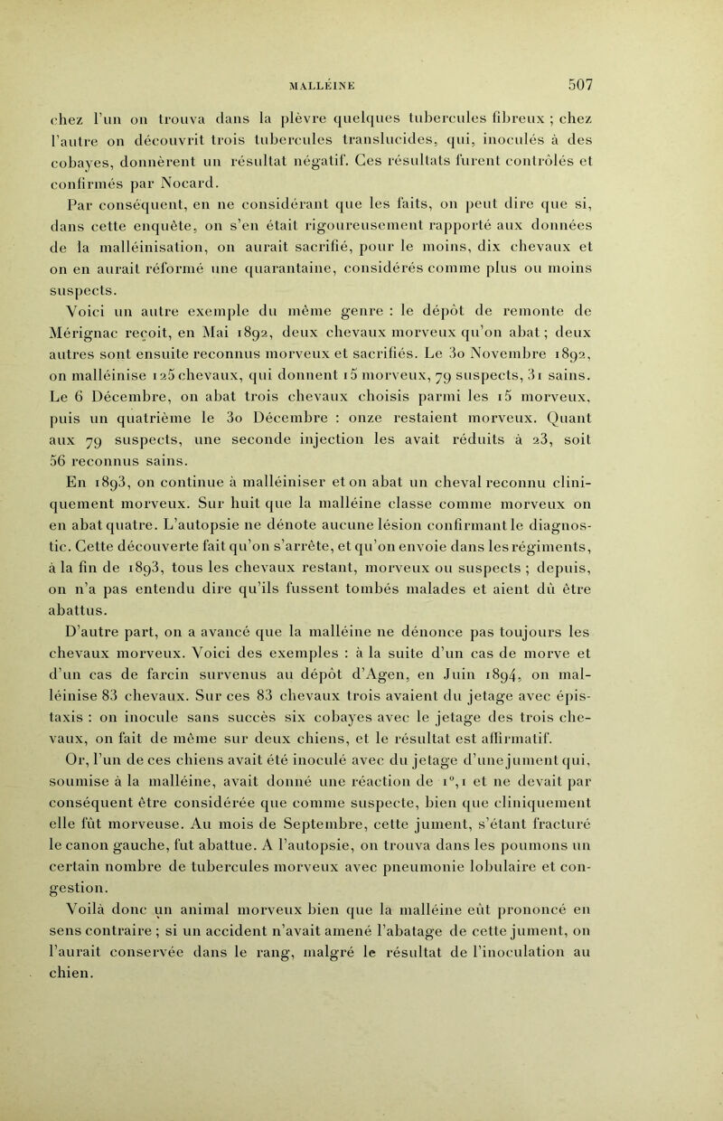 ('hez Fun on trouva dans la plèvre quelques tubercules fibreux ; chez l’autre on découvrit trois tubercules translucides, qui, inoculés à des cobayes, donnèrent un résultat négatif. Ces résultats lurent contrôlés et confirmés par Nocard. Par conséquent, en ne considérant que les faits, on peut dire que si, dans cette enquête, on s’en était rigoureusement rapporté aux données de la malléinisation, on aurait sacrifié, pour le moins, dix chevaux et on en aurait réformé une quarantaine, considérés comme plus ou moins suspects. Voici un autre exemple du même genre : le dépôt de remonte de Mérignac reçoit, en Mai 1892, deux chevaux morveux qu’on abat; deux autres sont ensuite reconnus morveux et sacrifiés. Le 3o Novembre 1892, on malléinise i25 chevaux, qui donnent i5 morveux, 79 suspects, 3i sains. Le 6 Décembre, on abat trois chevaux choisis parmi les i5 morveux, puis un quatrième le 3o Décembre : onze restaient morveux. Quant aux 79 suspects, une seconde injection les avait réduits à 23, soit 56 reconnus sains. En 1893, on continue à malléiniser et on abat un cheval reconnu clini- quement morveux. Sur huit que la malléine classe comme morveux on en abat quatre. L’autopsie ne dénote aucune lésion confirmant le diagnos- tic. Cette découverte fait qu’on s’arrête, et qu’on envoie dans les régiments, à la fin de i8q3, tous les chevaux restant, morveux ou suspects ; depuis, on n’a pas entendu dire qu’ils fussent tombés malades et aient dii être abattus. D’autre part, on a avancé que la malléine ne dénonce pas toujours les chevaux morveux. Voici des exemples : à la suite d’un cas de morve et d’un cas de farcin survenus au dépôt d’Agen, en Juin 1894, on mal- léinise 83 chevaux. Sur ces 83 chevaux trois avaient du jetage avec épis- taxis ; on inocule sans succès six cobayes avec le jetage des trois che- vaux, on fait de môme sur deux chiens, et le résultat est afïirmatif. Or, l’un de ces chiens avait été inoculé avec du jetage d’une jument qui, soumise à la malléine, avait donné une réaction de i“,i et ne devait par conséquent être considérée que comme suspecte, bien que cliniquement elle fût morveuse. Au mois de Septembre, cette jument, s’étant fracturé le canon gauche, fut abattue. A l’autopsie, on trouva dans les poumons un certain nombre de tubercules morveux avec pneumonie lobulaire et con- gestion. Voilà donc un animal morveux bien que la malléine eût prononcé en sens contraire ; si un accident n’avait amené l’abatage de cette jument, on l’aurait conservée dans le rang, malgré le résultat de l’inoculation au chien.