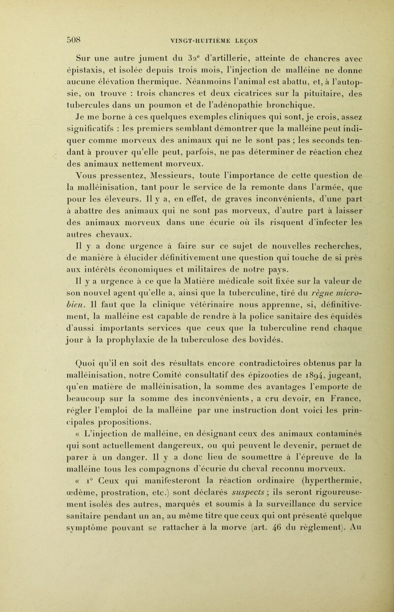 Sur une autre jument du 3a® d’artillerie, atteinte de chancres avec épistaxis, et isolée depuis trois mois, l’injection de malléine ne donne aucune élévation thermique. Néanmoins l’animal est abattu, et, à l’autop- sie, on trouve ; trois chancres et deux cicatrices sur la pituitaire, des tubercules dans un poumon et de l’adénopathie bronchique. Je me borne à ces quelques exemples cliniques qui sont, je crois, assez significatifs : les premiers semblant démontrer que la malléine peut indi- quer comme morveux des animaux qui ne le sont pas ; les seconds ten- dant à prouver qu’elle peut, parfois, ne pas déterminer de réaction chez des animaux nettement morveux. Vous pressentez. Messieurs, toute l’importance de cette question de la malléinisation, tant pour le service de la remonte dans l’armée, que pour les éleveurs. Il y a, en effet, de graves inconvénients, d’une part à abattre des animaux qui ne sont jias morveux, d’autre part à laisser des animaux morveux dans une écurie où ils risquent d’infecter les autres chevaux. 11 y a donc urgence à faire sur ce sujet de nouvelles recherches, de manière à élucider définitivement une question qui touche de si près aux intérêts économiques et militaires de notre pays. Il y a urgence à ce que la Matière médicale soit fixée sur la valeur de son nouvel agent qu’elle a, ainsi que la tuberculine, tiré du règne micro- bien. 11 faut que la clinique vétérinaire nous apprenne, si, définitive- ment, la malléine est capable de rendre à la police sanitaire des équidés d’aussi importants services que ceux que la tuberculine rend chaque jour à la prophylaxie de la tuberculose des bovidés. Quoi qu’il en soit des résultats encore contradictoires obtenus par la malléinisation, notre Comité consultatif des épizooties de 1894, jugeant, qu’en matière de malléinisation, la somme des avantages l’emporte de beaucoup sur la somme des inconvénients, a cru devoir, en France, régler l’emploi de la malléine par une instruction dont voici les prin- cipales propositions. « L’injection de malléine, en désignant ceux des animaux contaminés qui sont actuellement dangereux, ou qui peuvent le devenir, permet de parer à un danger. Il y a donc lieu de soumettre à l’épreuve de la malléine tous les compagnons d’écurie du cheval reconnu morveux. « 1° Ceux qui manifesteront la réaction ordinaire (hyperthermie, œdème, prostration, etc.) sont déclarés suspects; ils seront rigoureuse- ment isolés des autres, marqués et soumis à la surveillance du service sanitaire pendant un an, au même titre que ceux qui ont présenté quelque symptôme pouvant se rattacher à la morve (art. 46 thi règlement). Au
