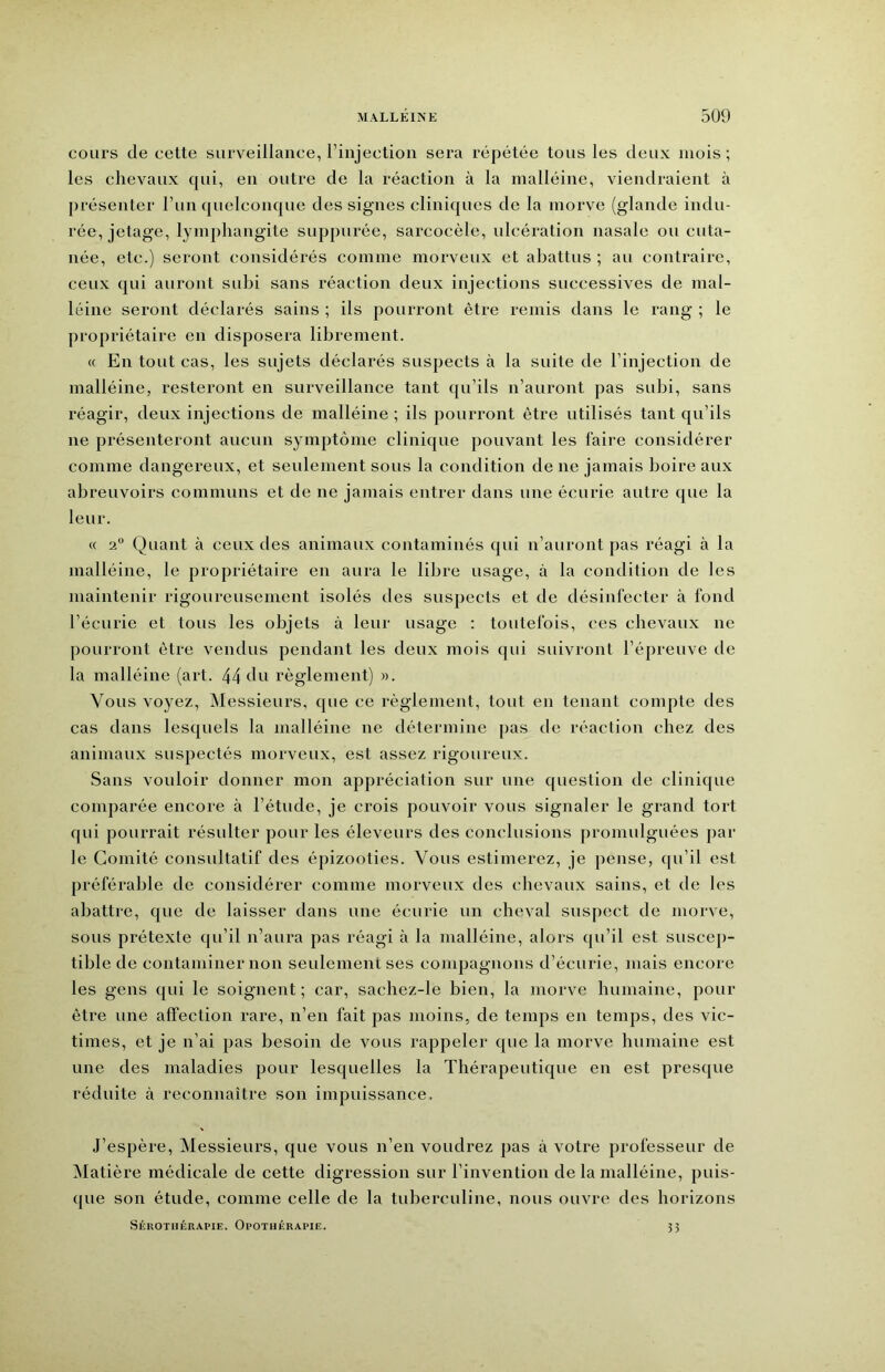 cours de cette surveillance, l’injection sera répétée tous les deux mois ; les chevaux cpii, en outre de la réaction à la malléine, viendraient à présenter l’un quelconque des signes cliniques de la morve (glande indu- rée, jetage, lymphangite suppurée, sarcocèle, ulcération nasale ou cuta- née, etc.) seront considérés comme morveux et abattus ; au contraire, ceux qui auront subi sans réaction deux injections successives de mal- léine seront déclarés sains ; ils [lourront être remis dans le rang ; le propriétaire en disposera librement. « En tout cas, les sujets déclarés suspects à la suite de l’injection de malléine, resteront en surveillance tant qu’ils n’auront pas subi, sans réagir, deux injections de malléine ; ils pourront être utilisés tant qu’ils ne présenteront aucun symptôme clinique pouvant les faire considérer comme dangereux, et seulement sous la condition de ne jamais boire aux abreuvoirs communs et de ne jamais entrer dans une écurie autre que la leur. « 2° Quant à ceux des animaux contaminés qui n’auront [las réagi à la malléine, le propriétaire en aura le libre usage, à la condition de les maintenir rigoureusement isolés des suspects et de désinfecter à fond l’écurie et tous les objets à leur usage : toutefois, ces chevaux ne pourront être vendus pendant les deux mois qui suivront l’épreuve de la malléine (art. 44 du règlement) ». Vous voyez, INIessieurs, que ce règlement, tout en tenant compte des cas dans lesquels la malléine ne détermine pas de réaction chez des animaux suspectés morveux, est assez rigoureux. Sans vouloir donner mon appréciation sur une question de clinique comparée encore à l’étude, je crois pouvoir vous signaler le grand tort qui pourrait résulter pour les éleveurs des conclusions promulguées par le Comité consultatif des épizooties. Vous estimerez, je pense, qu’il est préférable de considérer comme morveux des chevaux sains, et de les abattre, que de laisser dans une écurie un cheval suspect de morve, sous prétexte qu’il n’aura pas réagi à la malléine, alors qu’il est suscep- tible de contaminer non seulement ses compagnons d’écurie, mais encore les gens qui le soignent; car, sachez-le bien, la morve humaine, pour être une affection rare, n’en fait pas moins, de temps en temps, des vic- times, et je n’ai pas besoin de vous rappeler que la morve humaine est une des maladies pour lesquelles la Thérapeutique en est presque réduite à reconnaître son impuissance. J’espère, Messieurs, que vous u’eu voudrez pas à votre professeur de Matière médicale de cette digression sur l’invention de la malléine, puis- (jue son étude, comme celle de la tuberculine, nous ouvre des horizons SÉKOTHÉRAPIE. OpOTHÉRAPIE. 3 5