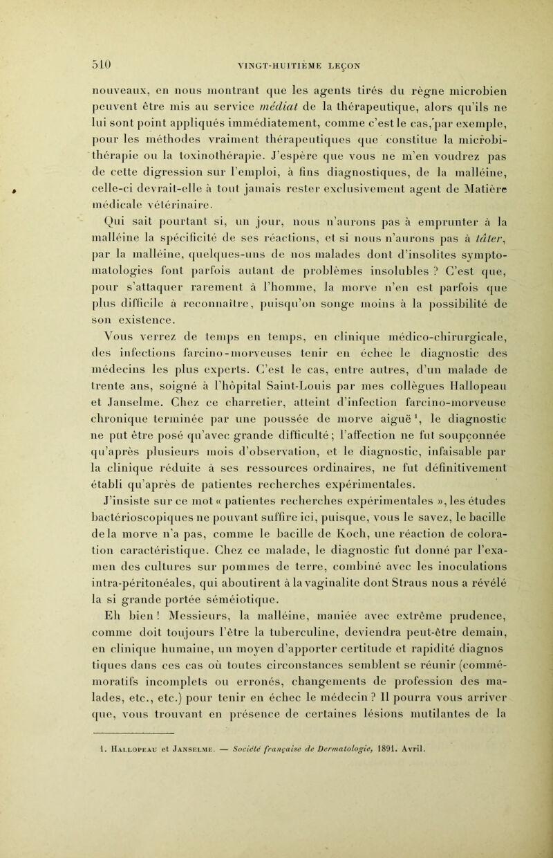 nouveaux, en nous montrant que les agents tirés du règne microbien peuvent être mis au service médiat de la thérapeutique, alors qu’ils ne lui sont point appliqués immédiatement, comme c’est le cas, par exemple, pour les méthodes vraiment thérapeutiques que constitue la micfohi- thérapie ou la toxinothérapie. J’espère que vous ne m’en voudrez jias de cette digression sur l’emploi, à fins diagnostiques, de la malléine, celle-ci devrait-elle à tout jamais rester exclusivement agent de Matière médicale vétérinaire. Qui sait pourtant si, un jour, nous n’aurons pas à emprunter à la malléine la spécificité de ses réactions, et si nous n’aurons pas à iâtei\ par la malléine, quelques-uns de nos malades dont d’insolites sympto- matologies font parfois autant de problèmes insolubles ? C’est que, pour s’attaquer rarement à l’homme, la morve n’en est parfois que plus difficile à reconnaître, puisqu’on songe moins à la possibilité de son existence. Vous verrez de temps en temps, en clinique médico-chirurgicale, des infections farcino-morveuses tenir en échec le diagnostic des médecins les plus experts. C’est le cas, entre autres, d’un malade de trente ans, soigné à l’hôpital Saint-Louis par mes collègues Hallopeau et Janselme. Chez ce charretier, atteint d’infection farcino-morveuse chronique terminée par une poussée de morve aiguë*, le diagnostic ne put être posé qu’avec grande difficulté; l’affection ne fut soupçonnée qu’après plusieurs mois d’observation, et le diagnostic, infaisable par la clinique réduite à ses ressources ordinaires, ne fut définitivement établi qu’après de patientes recherches expérimentales. J’insiste sur ce mot « patientes recherches expérimentales », les études hactérioscopiques ne pouvant suffire ici, puisque, vous le savez, le bacille delà morve n’a pas, comme le bacille de Koch, une réaction de colora- tion caractéristique. Chez ce malade, le diagnostic fut donné par l’exa- men des cultures sur pommes de terre, combiné avec les inoculations intra-péritonéales, qui aboutirent à la vaginalite dont Straus nous a révélé la si grande portée séméiotique. Eh bien ! IMessieurs, la malléine, maniée avec extrême prudence, comme doit toujours l’être la tuberculine, deviendra peut-être demain, en clinique humaine, un moyen d’apporter certitude et rapidité diagnos tiques dans ces cas où toutes circonstances semblent se réunir (commé- moratifs incomplets ou erronés, changements de profession des ma- lades, etc., etc.) pour tenir en échec le médecin ? 11 pourra vous arriver ([UC, vous trouvant en présence de certaines lésions mutilantes de la 1. ILvi.loi’eau et Janselme. — Société française de Dermatologie, 1891. Avril.