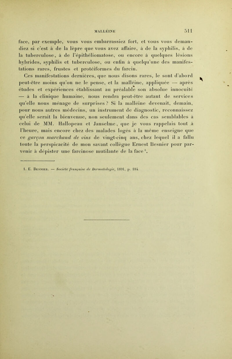 face, par exemple, vous vous embarrassiez fort, et vous vous deman- diez si c’est à de la lèpre que vous avez affaire, à de la syphilis, à de la tuberculose, à de l’épithéliomatose, ou encore à quelques lésions hybrides, syphilis et tuberculose, ou enfin à quelqu’une des manifes- tations rares, frustes et protéiformes du larcin. Ces manifestations dernières, que nous disons rares, le sont d’abord peut-être moins qu’on ne le pense, et la malléine, appliquée — après études et expériences établissant au préalable son absolue innocuité — à la clinique humaine, nous rendra peut-être autant de services qu’elle nous ménage de surprises ? Si la malléine devenait, demain, pour nous autres médecins, un instrument de diagnostic, reconnaissez qu’elle serait la bienvenue, non seulement dans des cas semblables à celui de MM. Hallopeau et Janselme, que je vous rapjielais tout à l’heure, mais encore chez des malades logés à la môme enseigne que ce garçon marchand de vins de vingt-cinq ans, chez lequel il a fallu toute la perspicacité de mon savant collègue Ernest Besnier pour par- venir à dépister une farcinose mutilante de la face*. 1. E. Besmeu. Sociclc française de Dermatologie^ 1891, p. 184.