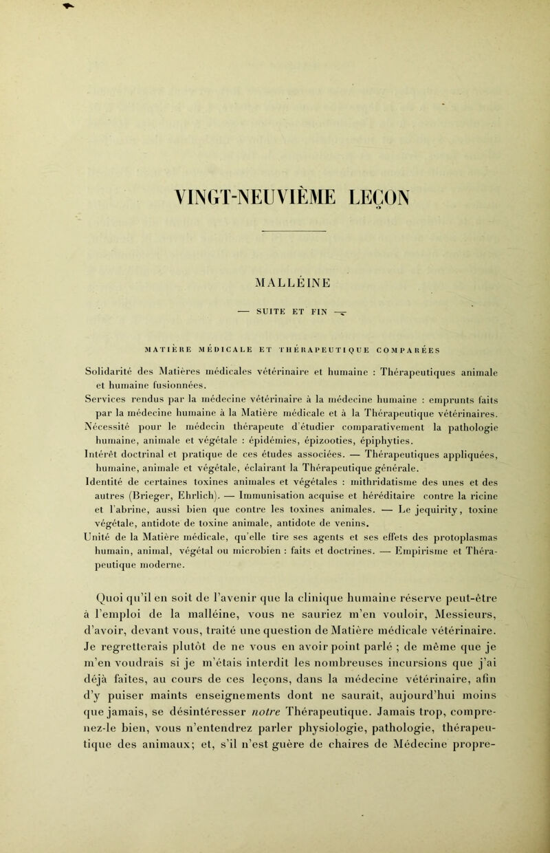 VINGT-NEUVIÈME LEÇON «> MALLÉINE — SUITE ET FIN — MATIÈRE MÉDICALE ET THÉRAPEUTIQUE COMPARÉES Solidarité des Matières médicales vétérinaire et humaine : Thérapeutirjues animale et humaine fusionnées. Services rendus par la médecine vétérinaire à la médecine humaine : emprunts faits par la médecine humaine à la Matière médicale et à la Thérapeutique vétérinaires. Nécessité pour le médecin thérapeute d’étudier comparativement la pathologie humaine, animale et végétale : épidémies, épizooties, épiphyties. Intérêt doctrinal et pratique de ces études associées. — Thérapeutiques appliquées, humaine, animale et végétale, éclairant la Thérapeutique générale. Identité de certaines toxines animales et végétales : mithridatisme des unes et des autres (Brieger, Ehrlich). — Immunisation acquise et héréditaire contre la ricine et l’abrine, aussi bien que contre les toxines animales. — Le jequirity, toxine végétale, antidote de toxine animale, antidote de venins. Unité de la Matière médicale, qu’elle tire ses agents et ses effets des protoplasmas humain, animal, végétal ou microbien : faits et doctrines. — Empirisme et Théra- peuticjue moderne. Quoi qu’il en soit de l’avenir que la clinique humaine réserve peut-être à l’emploi de la malléine, vous ne sauriez m’en vouloir, Messieurs, d’avoir, devant vous, traité une question de Matière médicale vétérinaire. Je regretterais plutôt de ne vous en avoir point parlé ; de même que je m’en voudrais si je m’étais interdit les nombreuses incursions que j’ai déjà faites, au cours de ces leçons, dans la médecine vétérinaire, afin d’y puiser maints enseignements dont ne saurait, aujourd’hui moins que jamais, se désintéresser notre Thérapeuticjue. Jamais trop, compre- nez-le bien, vous n’entendrez parler physiologie, pathologie, thérapeu- tique des animaux; et, s’il n’est guère de chaires de Médecine propre-