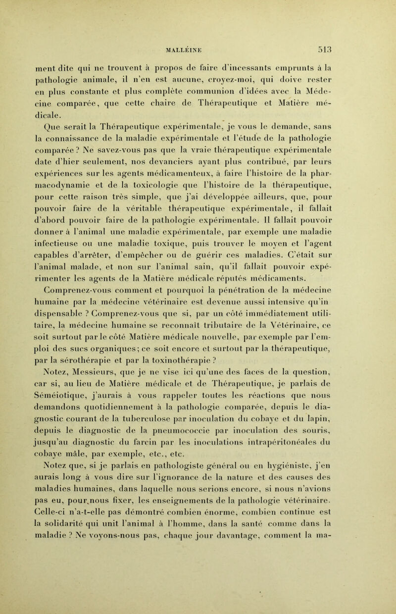 ment dite qui ne trouvent à propos de faire d’incessants emprunts à la pathologie animale, il n’en est aucune, croyez-moi, qui doive rester en plus constante et plus complète communion d’idées avec la Méde- cine comparée, que cette chaire de Thérapeutique et Matière mé- dicale. Que serait la Thérapeutique expérimentale, je vous le demande, sans la connaissance de la maladie expérimentale et l’étude de la pathologie comparée? Ne savez-vous pas que la vraie thérapeutique expérimentale date d’hier seulement, nos devanciers ayant plus contribué, par leurs expériences sur les agents médicamenteux, à faire l’histoire de la phar- macodynamie et de la toxicologie que l’histoire de la thérapeutique, pour cette raison très simple, que j’ai développée ailleurs, que, pour pouvoir faire de la véritable thérapeutique expérimentale, il fallait d’abord pouvoir faire de la pathologie expérimentale. 11 fallait pouvoir donner à l’animal une maladie expérimentale, par exemple une maladie infectieuse ou une maladie toxique, puis trouver le moyeu et l’agent capables d’arrêter, d’empêcher ou de guérir ces maladies. C’était sur l’animal malade, et non sur l’animal sain, qu’il fallait pouvoir expé- rimenter les agents de la Matière médicale x’éputés médicaments. Comprenez-vous comment et pourquoi la pénétration de la médecine humaine par la médecine vétérinaire est devenue aussi intensive qu’in dispensable ? Comprenez-vous que si, par un côté immédiatement utili- taire, la médecine humaine se reconnaît tributaire de la Vétérinaire, ce soit surtout par le côté Matière médicale nouvelle, par exemple par l’em- ploi des sucs organiques; ce soit encore et surtout par la thérapeutique, par la sérothérapie et par la toxinothérapie ? Notez, Messieurs, que je ne vise ici qu’une des faces de la question, car si, au lieu de Matière médicale et de Thérapeutique, je parlais de Séméiotique, j’aurais à vous rappeler toutes les réactions que nous demandons quotidiennement à la pathologie comparée, depuis le dia- gnostic courant de la tuberculose par inoculation du cobaye et du lapin, depuis le diagnostic de la pneumococcie par inoculation des souris, jusqu’au diagnostic du larcin par les inoculations intrapéritonéales du cobaye mâle, par exemple, etc., etc. Notez que, si je parlais en pathologiste général ou en hygiéniste, j’en aurais long à vous dire sur l’ignorance de la nature et des causes des maladies humaines, dans laquelle nous serions encore, si nous n’avions pas eu, pourrions fixer, les enseignements de la pathologie vétérinaire. Celle-ci n’a-t-elle pas démontré combien énorme, combien continue est la solidarité qui unit l’animal à l’homme, dans la santé comme dans la maladie ? Ne voyons-nous pas, chaque jour davantage, comment la ma-