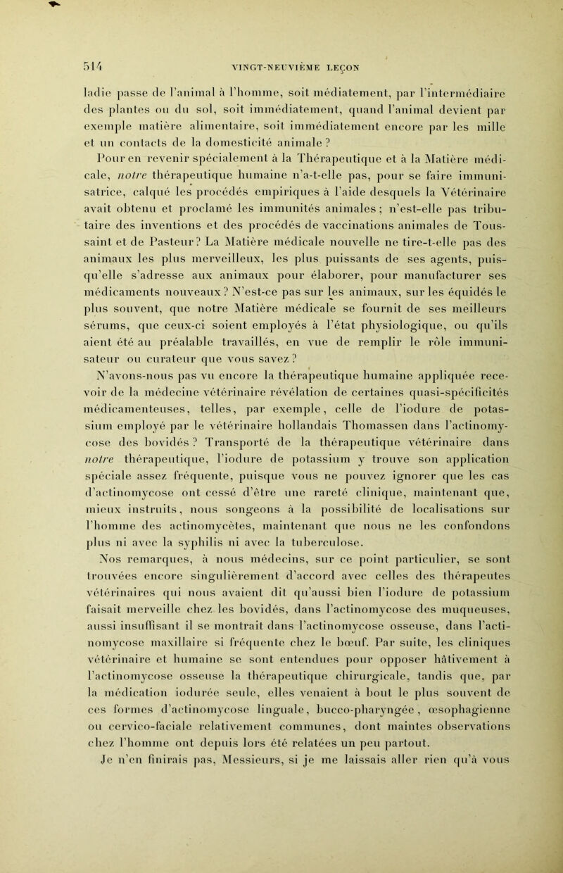 ■) ladie passe de l’animal à l’homme, soit médiatement, par l’intermédiaire des plantes on du sol, soit immédiatement, quand l’animal devient par exemple matière alimentaire, soit immédiatement encore par les mille et un contacts de la domesticité animale ? Pour en revenir spécialement à la Thérapeutique et à la Matière médi- cale, notre thérapeutique humaine n’a-t-elle pas, pour se faire immuni- satrice, calqué les procédés empiriques à l’aide desquels la Vétérinaire avait obtenu et proclamé les immunités animales ; n’est-elle pas tribu- taire des inventions et des procédés de vaccinations animales de Tous- saint et de Pasteur? La ^Matière médicale nouvelle ne tire-t-elle pas des animaux les plus merveilleux, les plus puissants de ses agents, puis- qu’elle s’adresse aux animaux pour élaborer, pour manufacturer ses médicaments nouveaux? N’est-ce pas sur les animaux, sur les équidés le plus souvent, que notre Matière médicale se fournit de ses meilleurs sérums, que ceux-ci soient employés à l’état physiologique, ou qu’ils aient été au préalable travaillés, en vue de remplir le rôle immuni- sateur ou curateur que vous savez ? N’avons-nous pas vu encore la thérapeutique humaine appliquée rece- voir de la médecine vétérinaire révélation de certaines quasi-spécificités médicamenteuses, telles, par exemple, celle de l’iodure de potas- sium employé par le vétérinaire hollandais Thomassen dans l’actinomy- cose des bovidés ? Transporté de la thérapeutique vétérinaire dans notre thérapeutique, l’iodure de potassium y trouve son application spéciale assez fréquente, puisque vous ne pouvez ignorer que les cas d’actinomycose ont cessé d’être une rareté clinique, maintenant que, mieux instruits, nous songeons à la possibilité de localisations sur l’homme des actinomycètes, maintenant que nous ne les confondons plus ni avec la syphilis ni avec la tuberculose. Nos remarques, à nous médecins, sur ce point particulier, se sont trouvées encore singulièrement d’accord avec celles des thérapeutes vétérinaires qui nous avaient dit qu’aussi bien l’iodure de potassium faisait merveille chez les bovidés, dans l’actinomycose des muqueuses, aussi insulTisant il se montrait dans l’actinomycose osseuse, dans l’acti- nomycose maxillaire si frécpiente chez le bœuf. Par suite, les cliniques vétérinaire et humaine se sont entendues pour opposer hâtivement à l’actinomycose osseuse la thérapeutique chirurgicale, tandis que, par la médication indurée seule, elles venaient à bout le plus souvent de ces formes d’actinomycose linguale, bucco-pharyngée, œsophagienne ou cervico-faciale relativement communes, dont maintes observations chez l’homme ont depuis lors été relatées un peu partout. Je n’en finirais pas. Messieurs, si je me laissais aller rien qu’à vous